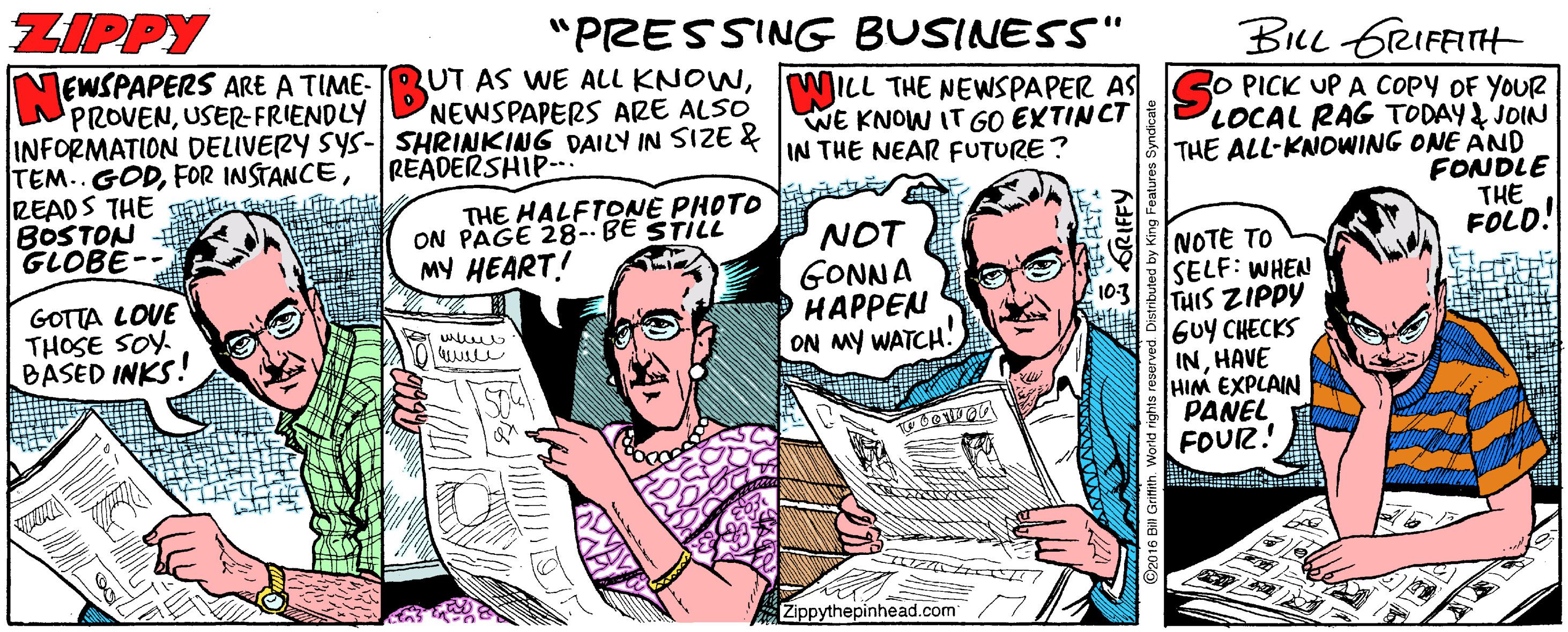 Line OCR: ZIPPY "PRESSING BUSINESS" BLL GrRIFFITH LEWSPAPERS ARE A TIME- RUT AS WE ALL KNOWWILL THE NEWSPAPER AS PROVENUSER-FRIENDLY INFORMATION DELIVERY SYS- SHRINKING DAILY IN SIZE & TEM.. GODREADS THE BOSTON GLOBE- RO PICK UP A COPY OF YOUR LOCAL RAG TODAY JOIN THE ALL-KNOWING ONE AND FONDLE THE FOLD! NEWSPAPERS ARE ALSO WE KNOW IT GO EXTINCT IN THE NEAR FUTURE? READERSHIP- THE HALFTONE PHOTO ON PAGE 28--BE STILL MY HEART! NOT GONNA O HAPPEN ON MY WATCH! NOTE TO SELF: WHEN 103 THIS ZIPPY GOTTA LOVE THOSE SOY. BASED INKS! GUY CHECKS INHAVE HIM EXPLAIN PANEL FOUR! Zippythepinhead.com ZIPPY "PRESSING BUSINESS" BLL GrRIFFITH LEWSPAPERS ARE A TIME- RUT AS WE ALL KNOWWILL THE NEWSPAPER AS PROVENUSER-FRIENDLY INFORMATION DELIVERY SYS- SHRINKING DAILY IN SIZE & TEM.. GODFOR INSTANCEREADS THE BOSTON GLOBE- RO PICK UP A COPY OF YOUR LOCAL RAG TODAY JOIN THE ALL-KNOWING ONE AND FONDLE THE FOLD! NEWSPAPERS ARE ALSO WE KNOW IT GO EXTINCT IN THE NEAR FUTURE? READERSHIP- THE HALFTONE PHOTO ON PAGE 28--BE STILL MY HEART! NOT GONNA O HAPPEN ON MY WATCH! NOTE TO SELF: WHEN 103 THIS ZIPPY GOTTA LOVE THOSE SOY. BASED INKS! GUY CHECKS INHAVE HIM EXPLAIN PANEL FOUR! Zippythepinhead.com