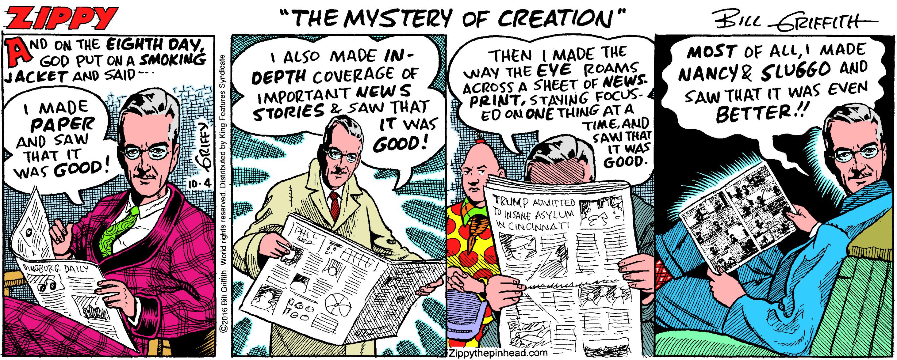 Illustration OCR: ZIPPY A ND ON THE EIGHTH DAYGOD PUT ON A SMOKING JACKET AND SAID "THE MYSTERY OF CREATION" BIL eIFFITH I MADE PAPER AND SAW THAT IT WAS GOOD! I ALSO MADE IN- DEPTH COVERAGE OF IMPORTANT NEWS STORIES & SAW THAT IT WAS GOOD! THEN I MADE THE WAY THE EYE ROAMS ACROSS A SHEET OF NEWS. PRINTSTAYING FOCUS- ED ON ONE THING AT A TIMEAND SAW THÁT IT WAS GOOD. MOST OF ALLI MADE NANCY& SLU660 AND SAW THAT IT WAS EVEN BETTER.! TRUMP ADMITTED to INSANE ASYLUM N CINCINNATI BURG DAILY iZippythepinhead.com rved. Distribule ZIPPY A ND ON THE EIGHTH DAYGOD PUT ON A SMOKING JACKET AND SAID "THE MYSTERY OF CREATION" BIL eIFFITH I MADE PAPER AND SAW THAT IT WAS GOOD! I ALSO MADE IN- DEPTH COVERAGE OF IMPORTANT NEWS STORIES & SAW THAT IT WAS GOOD! THEN I MADE THE WAY THE EYE ROAMS ACROSS A SHEET OF NEWS. PRINTSTAYING FOCUS- ED ON ONE THING AT A TIMEAND SAW THÁT IT WAS GOOD. MOST OF ALLI MADE NANCY& SLU660 AND SAW THAT IT WAS EVEN BETTER.! TRUMP ADMITTED to INSANE ASYLUM N CINCINNATI BURG DAILY iZippythepinhead.com rved. Distribule