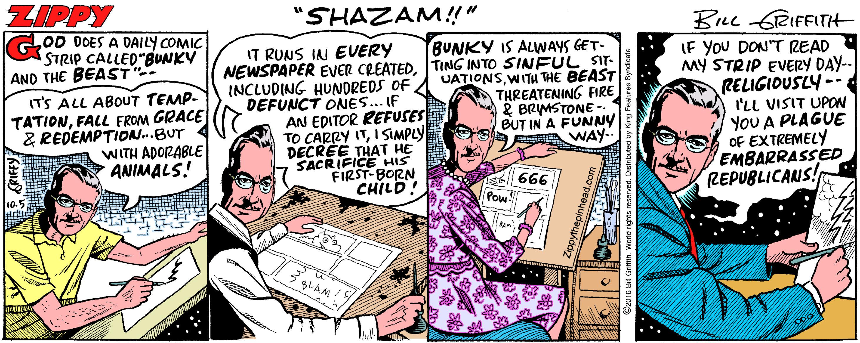 Comic book OCR: ZIPPY GOD DOES A DAILY COMIC STRIP CALLED"BUNKY AND THE BEAST- "SHAZAM!!" BLL 6RIFFITH IF YOU DON'T READ MY STRIP EVERY DAY-- RELIGIDUSLY-- I'LL VISIT UPON YOU A PLAGUE OF EXTREMELY EMBARRASSED REPUBLICANS! IT RUNS IN EVERY BUNKY IS ALWAYS GET- NEWSPAPER EVER CREATEDTING INTO SINFUL SIT. IT'S ALL ABOUT TEMP- TATIONFALL FROM GRACE & REDEMPTION...BUT WITH ADORABLE ANIMALS! INCLUDING HUNDREDS OF DEFUNCT ONES... IF AN EDITOR REFUSES TO CARRY ITI SIMPLY DECRÉE THAT HE SACRIFICE HIS FIRST-BORN CHILD UATIONSWITH THE BEAST THREATENING FIRE & BRMSTONE - BUT IN A FUNNY A WAY.. 666 Pow! 10.5 BAM BLAM GRIFFY ZIPPY GOD DOES A DAILY COMIC STRIP CALLED"BUNKY AND THE BEAST- "SHAZAM!!" BLL 6RIFFITH IF YOU DON'T READ MY STRIP EVERY DAY-- RELIGIDUSLY-- I'LL VISIT UPON YOU A PLAGUE OF EXTREMELY EMBARRASSED REPUBLICANS! IT RUNS IN EVERY BUNKY IS ALWAYS GET- NEWSPAPER EVER CREATEDTING INTO SINFUL SIT. IT'S ALL ABOUT TEMP- TATIONFALL FROM GRACE & REDEMPTION...BUT WITH ADORABLE ANIMALS! INCLUDING HUNDREDS OF DEFUNCT ONES... IF AN EDITOR REFUSES TO CARRY ITI SIMPLY DECRÉE THAT HE SACRIFICE HIS FIRST-BORN CHILD UATIONSWITH THE BEAST THREATENING FIRE & BRMSTONE - BUT IN A FUNNY A WAY.. 666 Pow! 10.5 BAM BLAM GRIFFY