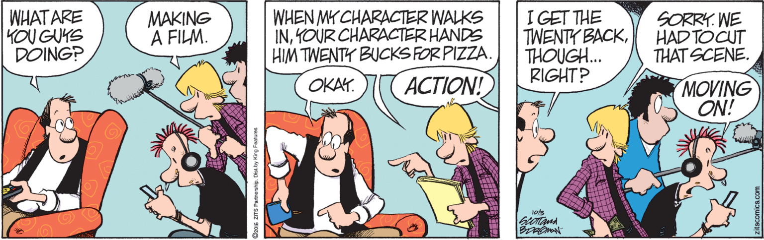 Animation OCR: WHAT ARE YOU GUYS DOING? MAKING A FILM. WHEN MY CHARACTER WALKS IN1OUR CHARACTER HANDS HIM TWENTY BUCKS FOR PIZZA. I GET THE TWENTY BACKTHOUGH.. RIGHT? SORRY. WE HAD TOCUT THAT SCENE. OKAY. ???ION! MOVING ON! 2016 ZITS Panerahp. Dis. by King F WHAT ARE YOU GUYS DOING? MAKING A FILM. WHEN MY CHARACTER WALKS IN1OUR CHARACTER HANDS HIM TWENTY BUCKS FOR PIZZA. I GET THE TWENTY BACKTHOUGH.. RIGHT? SORRY. WE HAD TOCUT THAT SCENE. OKAY. ???ION! MOVING ON! 2016 ZITS Panerahp. Dis. by King F