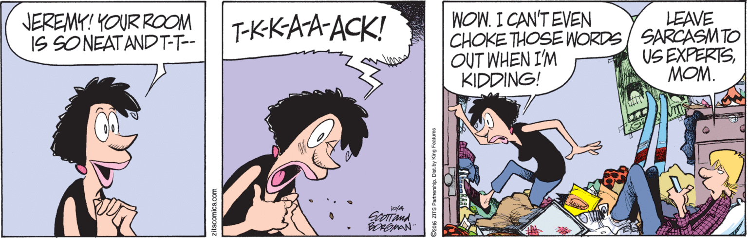 Black hair OCR: WOW. I CAN'T EVEN CHOKE THOSE WORDS/ SARCASMTO OUT WHEN I'M KIDDING! LEAVE JEREMY! YOUR ROOM IS SONEATANDT-T-- T-KKAA-ACK! US EXPERTSMOM. zitscomics.com Do016 ZITS Partnersrip. Dist. by King Fotures WOW. I CAN'T EVEN CHOKE THOSE WORDS/ SARCASMTO OUT WHEN I'M KIDDING! LEAVE JEREMY! YOUR ROOM IS SONEATANDT-T-- T-KKAA-ACK! US EXPERTSMOM. zitscomics.com Do016 ZITS Partnersrip. Dist. by King Fotures