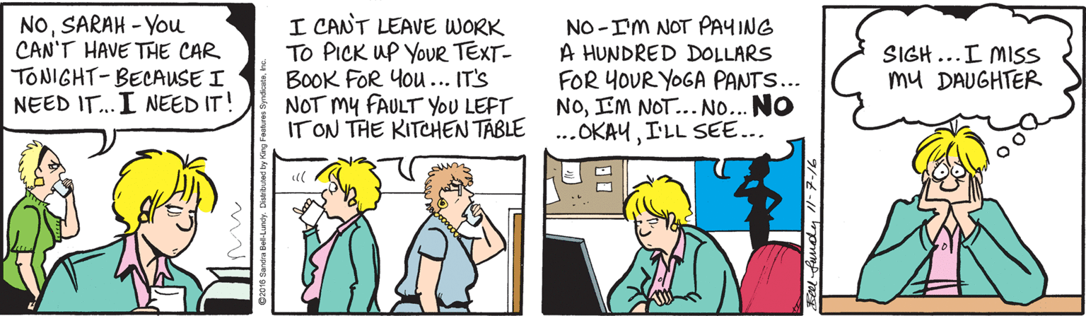 Cartoon OCR: NOSARAH - You CAN'T HAVE THE CAR TONIGHT- BECAUSE I NEED IT..I NEED IT! I CANT LEAVE WORK To PICK UP YOUR TEXT- BOOK FOR You... IT'S NOT My FAULT YOU LEFT IT ON THE KITCHEN TABLE NO -IM NOT PAYING A HUNDRED DOLLARS FOR YOUR YOGA PANTS... NOIM NOT... NO... NO ...OKAUI'LL SEE... SIGH...I MISS mu DAUGHTER al NOSARAH - You CAN'T HAVE THE CAR TONIGHT- BECAUSE I NEED IT..I NEED IT! I CANT LEAVE WORK To PICK UP YOUR TEXT- BOOK FOR You... IT'S NOT My FAULT YOU LEFT IT ON THE KITCHEN TABLE NO -IM NOT PAYING A HUNDRED DOLLARS FOR YOUR YOGA PANTS... NOIM NOT... NO... NO ...OKAUI'LL SEE... SIGH...I MISS mu DAUGHTER al