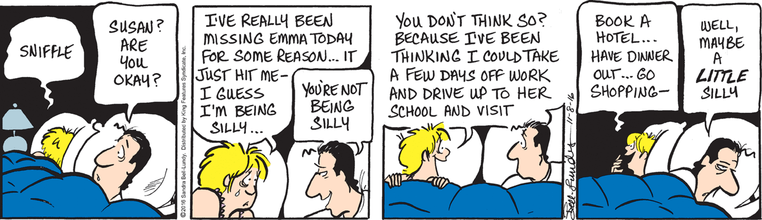 Comics OCR: IVE REALLY BEEN MISSING EMMA TODAY FOR SOME REASON. IT JUST HIT ME- I GUESS I'M BEING SILLY... You DONT THINK SO? BECAUSE IVE BEEN THINKING I COULDTAKE A FEW DAYS OFF WORK AND DRIVE WP TO HER SCHOOL AND VISIT BOOK A HOTEL... SUSAN? ARE ??? ????? WELLMAYBE A LITTLE SILLY SNIFFLE HAVE DINNER OUr.. 60 SHOPPING- YoU'RE NOT BEING SILLY IVE REALLY BEEN MISSING EMMA TODAY FOR SOME REASON. IT JUST HIT ME- I GUESS I'M BEING SILLY... You DONT THINK SO? BECAUSE IVE BEEN THINKING I COULDTAKE A FEW DAYS OFF WORK AND DRIVE WP TO HER SCHOOL AND VISIT BOOK A HOTEL... SUSAN? ARE ??? ????? WELLMAYBE A LITTLE SILLY SNIFFLE HAVE DINNER OUr.. 60 SHOPPING- YoU'RE NOT BEING SILLY