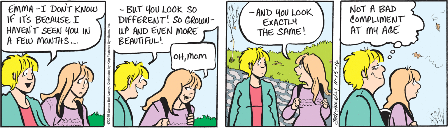 Cartoon OCR: EMMA -I DONT KNOW If ITS BECAUSE I HAVEN'T SEEN You IN A FEW MONTHS... - BUT YOU LOOK SO DIFFERENT! SO GROWN- UP AND EVEN MORE BEAUTIFUL! - AND YOU LOOK EXACTLY THE SAME! NOT A BAD COMPLIMENT AT MY AGE OHMom EMMA -I DONT KNOW If ITS BECAUSE I HAVEN'T SEEN You IN A FEW MONTHS... - BUT YOU LOOK SO DIFFERENT! SO GROWN- UP AND EVEN MORE BEAUTIFUL! - AND YOU LOOK EXACTLY THE SAME! NOT A BAD COMPLIMENT AT MY AGE OH