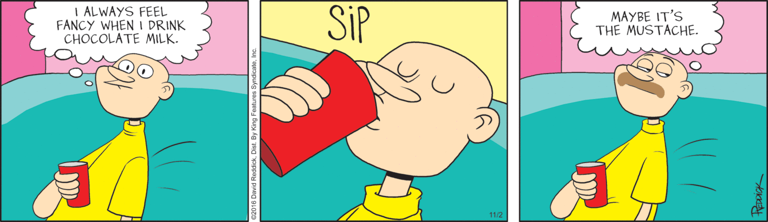 Rectangle OCR: I ALWAYS FEEL FANCY WHEN I DRINK CHOCOLATE MILK. SiP MAYBE IT'S THE MUSTACHE. 11/2 I ALWAYS FEEL FANCY WHEN I DRINK CHOCOLATE MILK. SiP MAYBE IT'S THE MUSTACHE. 11/2