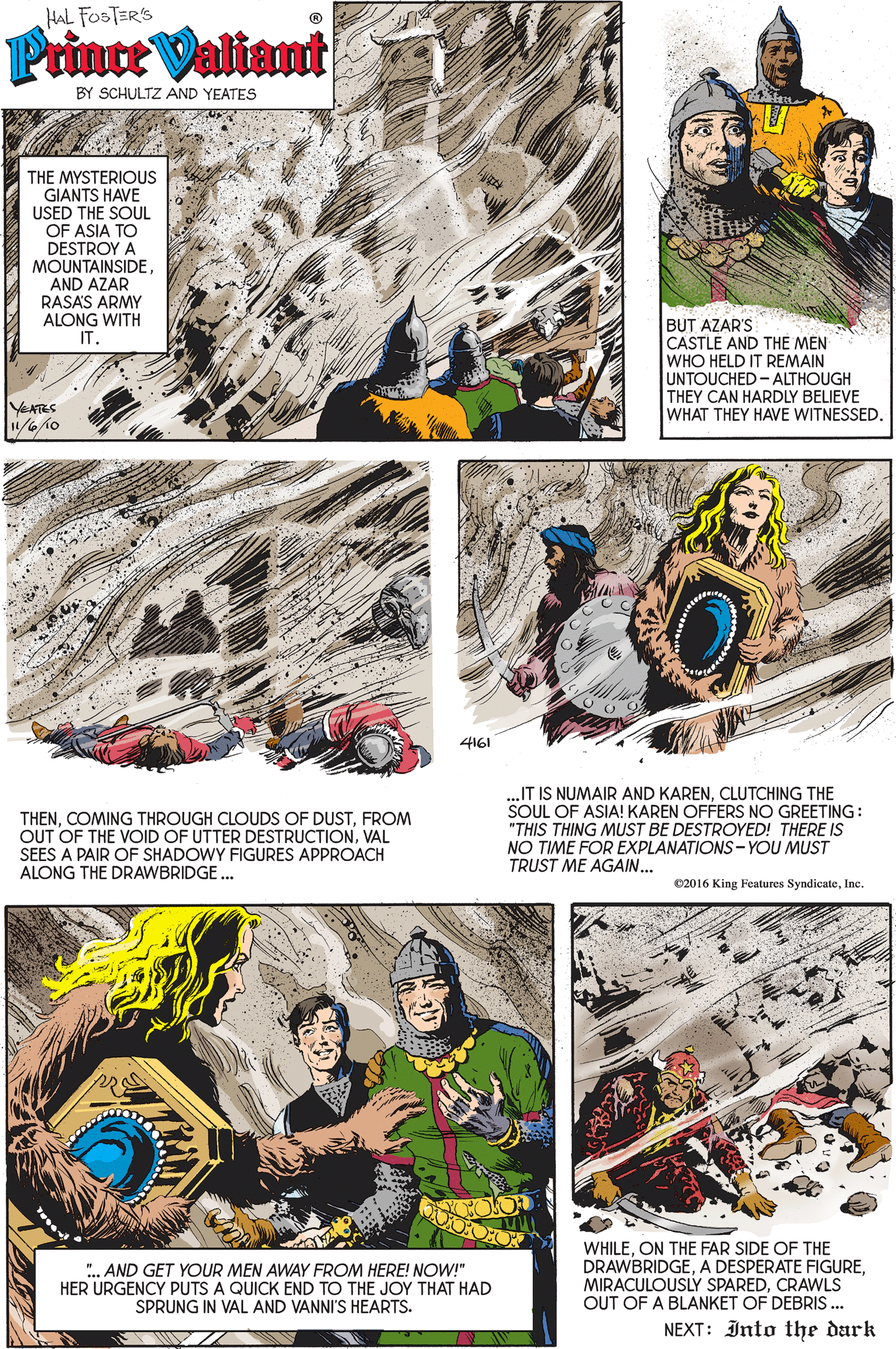 Screenshot OCR: HAL FOSTERS Prince Valiant BY SCHULTZ AND YEATES THE MYSTERIOUS GIANTS HAVE USED THE SOUL OF ASIA TO DESTROY A MOUNTAINSIDE AND AZAR RASAS ARMY ALONG WITH IT. BUT AZAR'S CASTLE AND THE MEN WHO HELD IT REMAIN UNTOUCHED - ALTHOUGH THEY CAN HARDLY BELIEVE WHAT THEY HAVE WITNESSED. YEATES 4161 THENFROM OUT OF THE VOID OF UTTER DESTRUCTIONVAL SEES A PAIR OF SHADOWY FIGURES APPROACH ALONG THE DRAWBRIDGE. „IT IS NUMAIR AND KARENCLUTCHING THE SOUL OF ASIA! KAREN OFFERS NO GREETING "THIS THING MUST BE DESTROYED! THERE IS NO TIME FOR EXPLANATIONS - YOU MUST TRUST ME AGAIN... ©2016 King Features SyndicateInc. ". AND GET YOUR MEN AWAY FROM HERE! NOW!" HER URGENCY PUTS A QUICK END TO THE JOY THAT HAD SPRUNG IN VAL AND VANNI'S HEARTS. WHILEON THE FAR SIDE OF THE DRAWBRIDGECRAWLS OUT OF A BLANKET OF DEBRIS .. NEXT: Into the dark HAL FOSTERS Prince Valiant BY SCHULTZ AND YEATES THE MYSTERIOUS GIANTS HAVE USED THE SOUL OF ASIA TO DESTROY A MOUNTAINSIDE AND AZAR RASAS ARMY ALONG WITH IT. BUT AZAR'S CASTLE AND THE MEN WHO HELD IT REMAIN UNTOUCHED - ALTHOUGH THEY CAN HARDLY BELIEVE WHAT THEY HAVE WITNESSED. YEATES 4161 THENCOMING THROUGH CLOUDS OF DUSTFROM OUT OF THE VOID OF UTTER DESTRUCTIONVAL SEES A PAIR OF SHADOWY FIGURES APPROACH ALONG THE DRAWBRIDGE. „IT IS NUMAIR AND KARENCLUTCHING THE SOUL OF ASIA! KAREN OFFERS NO GREETING "THIS THING MUST BE DESTROYED! THERE IS NO TIME FOR EXPLANATIONS - YOU MUST TRUST ME AGAIN... ©2016 King Features SyndicateInc. ". AND GET YOUR MEN AWAY FROM HERE! NOW!" HER URGENCY PUTS A QUICK END TO THE JOY THAT HAD SPRUNG IN VAL AND VANNI'S HEARTS. WHILEON THE FAR SIDE OF THE DRAWBRIDGEA DESPERATE FIGUREMIRACULOUSLY SPAREDCRAWLS OUT OF A BLANKET OF DEBRIS .. NEXT: Into the dark