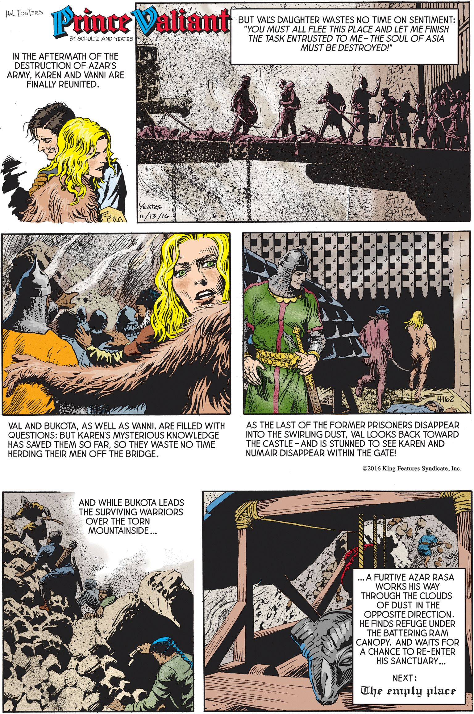 Art OCR: Prince Valiamt HAL FOSTERS BUT VALS DAUGHTER WASTES NO TIME ON SENTIMENT: "YOU MUST ALL FLEE THIS PLACE AND LET ME FINISH THE TASK ENTRUSTED TO ME-THE SOUL OF ASIA MUST BE DESTROYED!" BY SCHULTZ AND YEATES IN THE AFTERMATH OF THE DESTRUCTION OF AZAR'S ARMYKAREN AND VANNI ARE FINALLY REUNITED. YeAtes /13/16 4162 VAL AND BUKOTAARE FILLED WITH QUESTIONS; BUT KAREN'S MYSTERIOUS KNOWLEDGE HAS SAVED THEM SO FARSO THEY WASTE NO TIME HERDING THEIR MEN OFF THE BRIDGE. AS THE LAST OF THE FORMER PRISONERS DISAPPEAR INTO THE SWIRLING DUSTVAL LOOKS BACK TOWARD THE CASTLE - AND IS STUNNED TO SEE KAREN AND NUMAIR DISAPPEAR WITHIN THE GATE! 02016 King Features SyndicateInc. AND WHILE BUKOTA LEADS THE SURVIVING WARRIORS OVER THE TORN MOUNTAINSIDE... ... A FURTIVE AZAR RASA WORKS HIS WAY THROUGH THE CLOUDS OF DUST IN THE OPPOSITE DIRECTION. HE FINDS REFUGE UNDER THE BATTERING RAM CANOPYAND WAITS FOR A CHANCE TO RE-ENTER HIS SANCTUARY.. NEXT: The empty place Prince Valiamt HAL FOSTERS BUT VALS DAUGHTER WASTES NO TIME ON SENTIMENT: "YOU MUST ALL FLEE THIS PLACE AND LET ME FINISH THE TASK ENTRUSTED TO ME-THE SOUL OF ASIA MUST BE DESTROYED!" BY SCHULTZ AND YEATES IN THE AFTERMATH OF THE DESTRUCTION OF AZAR'S ARMYKAREN AND VANNI ARE FINALLY REUNITED. YeAtes /13/16 4162 VAL AND BUKOTAAS WELL AS VANNIARE FILLED WITH QUESTIONS; BUT KAREN'S MYSTERIOUS KNOWLEDGE HAS SAVED THEM SO FARSO THEY WASTE NO TIME HERDING THEIR MEN OFF THE BRIDGE. AS THE LAST OF THE FORMER PRISONERS DISAPPEAR INTO THE SWIRLING DUSTVAL LOOKS BACK TOWARD THE CASTLE - AND IS STUNNED TO SEE KAREN AND NUMAIR DISAPPEAR WITHIN THE GATE! 02016 King Features SyndicateInc. AND WHILE BUKOTA LEADS THE SURVIVING WARRIORS OVER THE TORN MOUNTAINSIDE... ... A FURTIVE AZAR RASA WORKS HIS WAY THROUGH THE CLOUDS OF DUST IN THE OPPOSITE DIRECTION. HE FINDS REFUGE UNDER THE BATTERING RAM CANOPYAND WAITS FOR A CHANCE TO RE-ENTER HIS SANCTUARY.. NEXT: The empty place