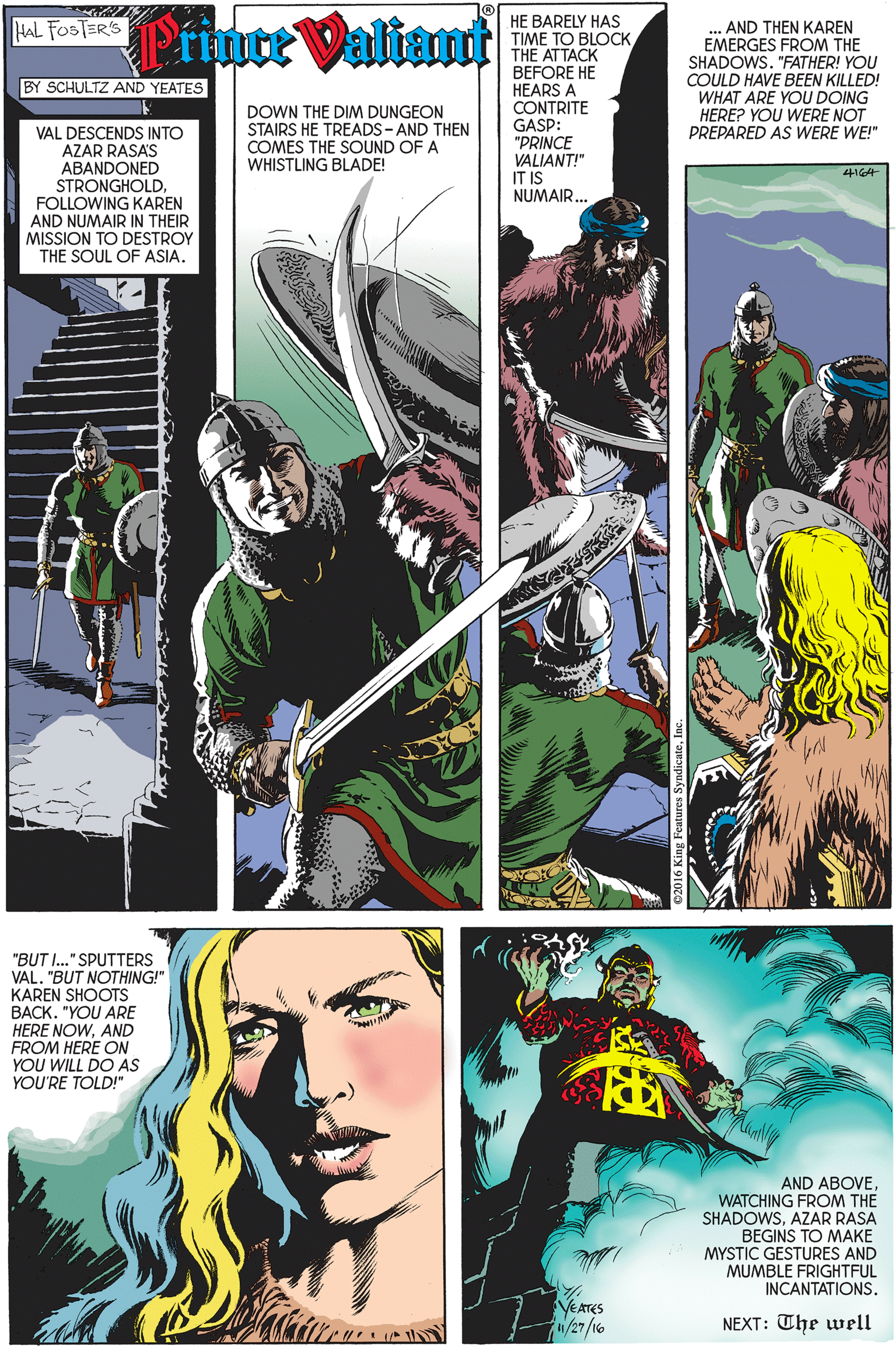 Terrestrial plant OCR: Prince Valiamt HE BARELY HAS TIME TO BLOCKTHE ATTACK BEFORE HE HEARS A CONTRITE GASP: "PRINCE VALIANT!" IT IS NUMAIR.. HAL FOSTER'S AND THEN KAREN EMERGES FROM THE SHADOWS. "FATHER! YOU COULD HAVE BEEN KILLED! WHAT ARE YOU DOING HERE? YOU WERE NOT PREPARED AS WERE WE!" BY SCHULTZ AND YEATES DOWN THE DIM DUNGEON STAIRS HE TREADS-AND THEN COMES THE SOUND OF A WHISTLING BLADE! VAL DESCENDS INTO AZAR RASAS ABANDONED STRONGHOLDFOLLOWING KAREN AND NUMAIR IN THEIR MISSION TO DESTROY THE SOUL OF ASIA. "BUT I." SPUTTERS VAL. "BUT NOTHING!" KAREN SHOOTS BACK. "YOU ARE HERE NOWAND FROM HERE ON YOU WILL DO AS YOU'RE TOLD!" AND ABOVE WATCHING FROM THE SHADOWSAZAR RASA BEGINS TO MAKE MYSTIC GESTURES AND MUMBLE FRIGHTFUL INCANTATIONS. YEATES NEXT: The well Prince Valiamt HE BARELY HAS TIME TO BLOCKTHE ATTACK BEFORE HE HEARS A CONTRITE GASP: "PRINCE VALIANT!" IT IS NUMAIR.. HAL FOSTER'S AND THEN KAREN EMERGES FROM THE SHADOWS. "FATHER! YOU COULD HAVE BEEN KILLED! WHAT ARE YOU DOING HERE? YOU WERE NOT PREPARED AS WERE WE!" BY SCHULTZ AND YEATES DOWN THE DIM DUNGEON STAIRS HE TREADS-AND THEN COMES THE SOUND OF A WHISTLING BLADE! VAL DESCENDS INTO AZAR RASAS ABANDONED STRONGHOLDFOLLOWING KAREN AND NUMAIR IN THEIR MISSION TO DESTROY THE SOUL OF ASIA. "BUT I." SPUTTERS VAL. "BUT NOTHING!" KAREN SHOOTS BACK. "YOU ARE HERE NOWAND FROM HERE ON YOU WILL DO AS YOU'RE TOLD!" AND ABOVE WATCHING FROM THE SHADOWSAZAR RASA BEGINS TO MAKE MYSTIC GESTURES AND MUMBLE FRIGHTFUL INCANTATIONS. YEATES NEXT: The well