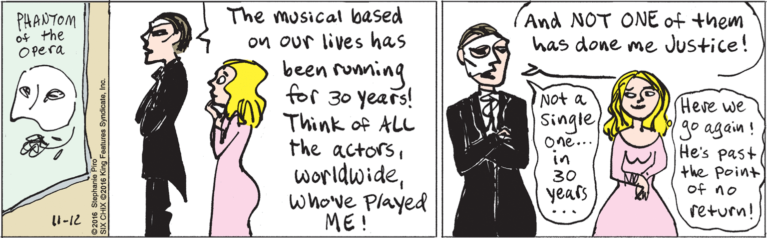 Human OCR: The musical based PHANTOM of the Opera on our lives has been ronning for 30 years! Think of ALL the actorswhowe Played ME ! I1-12 And NOT ONE of them has done me Justice! Not a Single One... in Heve we go again ! He's past the point of no 30 years return! © 2016 Stephanie Piro SIX CHIX ©2016 King Features SyndicateInc. The musical based PHANTOM of the Opera on our lives has been ronning for 30 years! Think of ALL the actorswhowe Played ME ! I1-12 And NOT ONE of them has done me Justice! Not a Single One... in Heve we go again ! He's past the point of no 30 years return! © 2016 Stephanie Piro SIX CHIX ©2016 King Features Syndicate