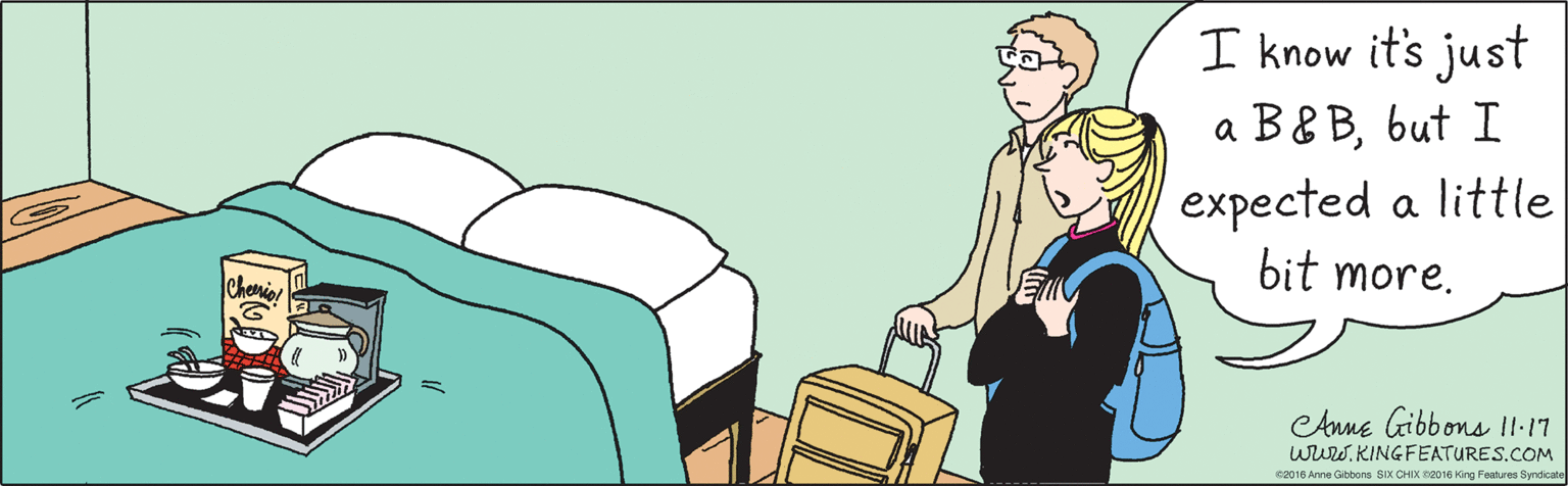 Conversation OCR: I know it's just a B&Bbut I expected a little bit more. Cherio! ©2016 Anne Gibbons SIX CHIX ©2016 King Features Syndicate L1 11 CAnne Gibbons wriw.KINGFEATURES.COM I know it's just a B&Bbut I expected a little bit more. Cherio! ©2016 Anne Gibbons SIX CHIX ©2016 King Features Syndicate L1 11 CAnne Gibbons wriw.KINGFEATURES.COM