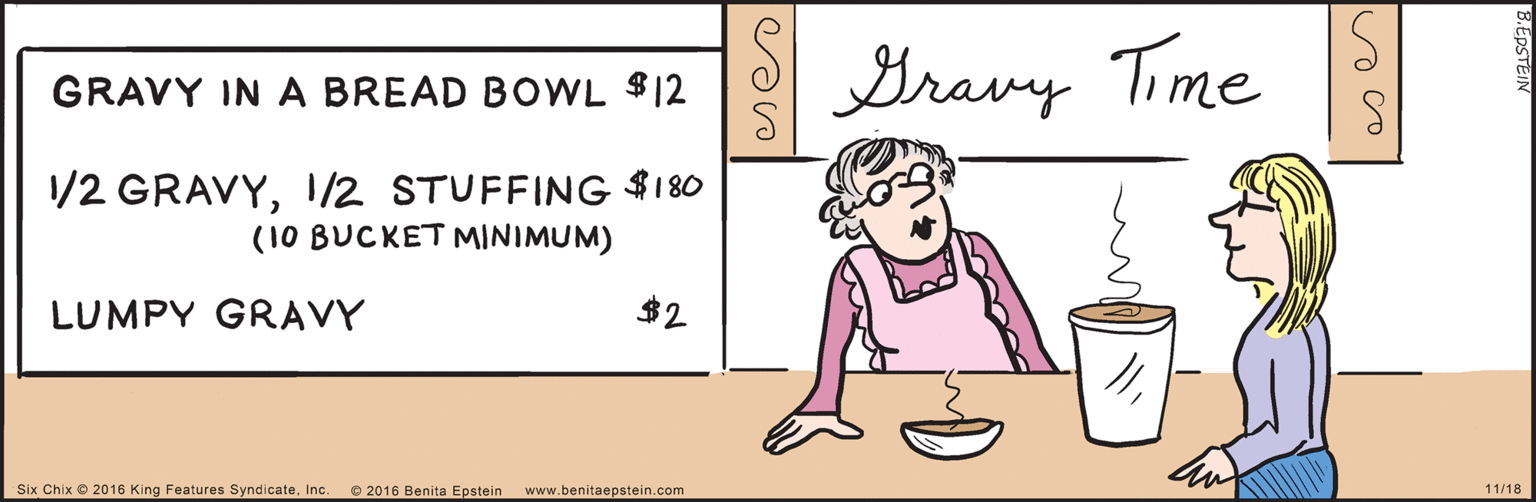 Font OCR: SBravy Time 6 GRAVY IN A BREAD BOWL $12 1/2 GRAVYI/2 STUFFING $180 (10 BUCKET MINIMUM) $2 LUMPY GRAVY 2016 Benita Epstein www.benitaepstein.com 11/18 OSix Chix 2016 King Features SyndicateInc. B.EDSTEIN SBravy Time 6 GRAVY IN A BREAD BOWL $12 1/2 GRAVYI/2 STUFFING $180 (10 BUCKET MINIMUM) $2 LUMPY GRAVY 2016 Benita Epstein www.benitaepstein.com 11/18 OSix Chix 2016 King Features SyndicateInc. B.EDSTEIN