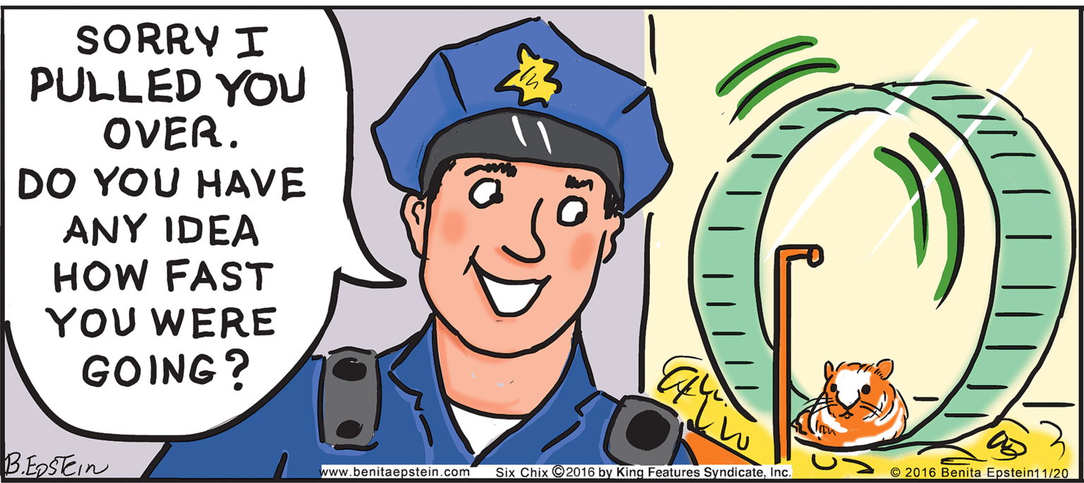 Official OCR: SORRY I PULLED YOU OVER. DO YOU HAVE ANY IDEA HOW FAST YOU WERE GOING? B.EDSEIN www.benitaepstein.com Six Chix ©2016 by King Features SyndicateInc. © 2016 Benita Epstein11/20 SORRY I PULLED YOU OVER. DO YOU HAVE ANY IDEA HOW FAST YOU WERE GOING? B.EDSEIN www.benitaepstein.com Six Chix ©2016 by King Features SyndicateInc. © 2016 Benita Epstein11/20