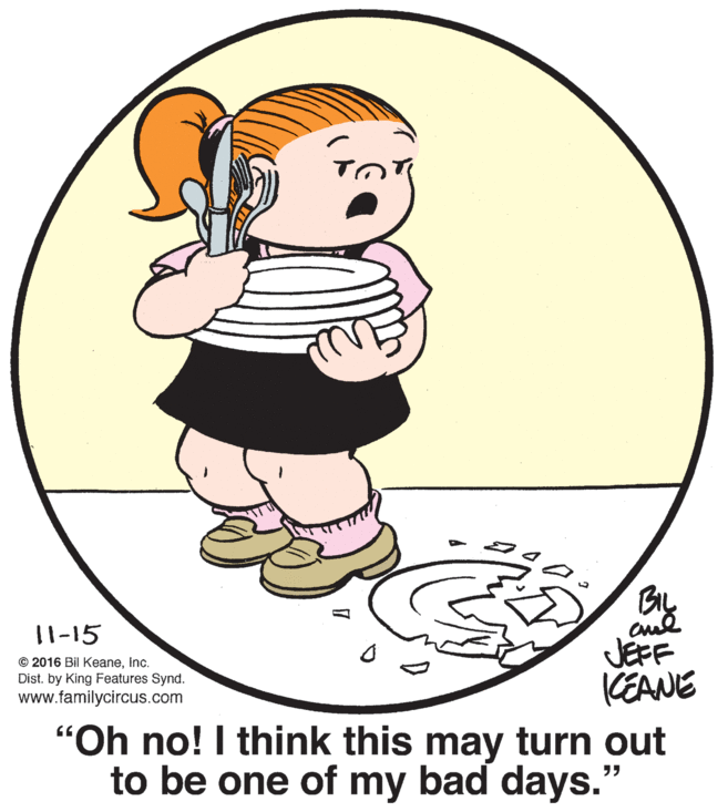 Thumb OCR: cud JÉFF KEANE "Oh no! I think this may turn out to be one of my bad days." 11-15 © 2016 Bil KeaneInc. Dist. by King Features Synd. www.familycircus.com cud JÉFF KEANE "Oh no! I think this may turn out to be one of my bad days." 11-15 © 2016 Bil KeaneInc. Dist. by King Features Synd. www.familycircus.com