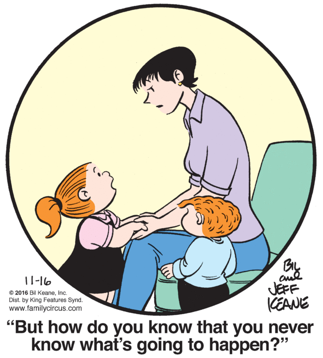 Art OCR: BIL 11-16 JEFF KEANE "But how do you know that you never know what's going to happen?" © 2016 Bil KeaneInc. Dist. by King Features Synd. www.familycircus.com BIL 11-16 JEFF KEANE "But how do you know that you never know what's going to happen?" © 2016 Bil KeaneInc. Dist. by King Features Synd. www.familycircus.com