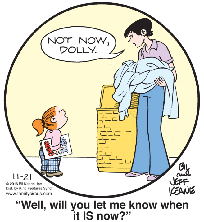 Mammal OCR: NOT NOWDOLLY. By 11-21 © 2016 Bil KeaneInc. Dist. by King Features Synd. www.familycircus.com JEFF CEANE "Wellwill you let me know when it IS now?" NOT NOWDOLLY. By 11-21 © 2016 Bil KeaneInc. Dist. by King Features Synd. www.familycircus.com JEFF CEANE "Wellwill you let me know when it IS now?"