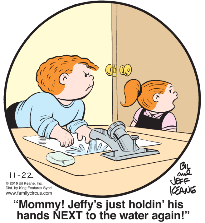 Art OCR: By JEFF KEANE "Mommy! Jeffy's just holdin' his hands NEXT to the water again!" 11-22 © 2016 Bil Keaneinc. Dist. by King Features Synd. www.familycircus.com By JEFF KEANE "Mommy! Jeffy's just holdin' his hands NEXT to the water again!" 11-22 © 2016 Bil Keaneinc. Dist. by King Features Synd. www.familycircus.com