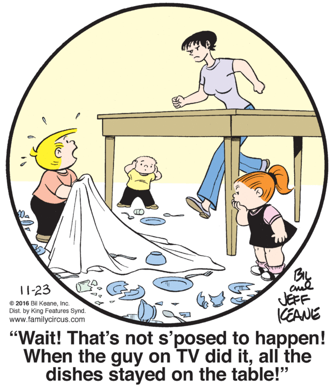 Art OCR: BIL 11-23 JEFF KEANE "Wait! That's not s'posed to happen! When the guy on TV did itall the dishes stayed on the table!" © 2016 Bil KeaneInc. Dist. by King Features Synd. www.familycircus.com BIL 11-23 JEFF KEANE "Wait! That's not s'posed to happen! When the guy on TV did itall the dishes stayed on the table!" © 2016 Bil KeaneInc. Dist. by King Features Synd. www.familycircus.com