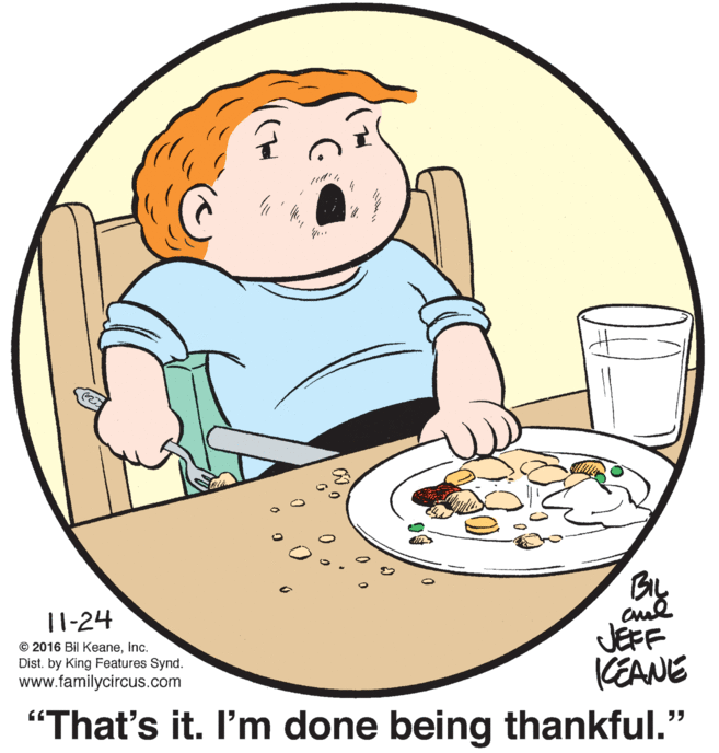 Happy OCR: 11-24 JEFF (EANE © 2016 Bil KeaneInc. Dist. by King Features Synd. www.familycircus.com "That's it. I'm done being thankful." 11-24 JEFF (EANE © 2016 Bil KeaneInc. Dist. by King Features Synd. www.familycircus.com "That's it. I'm done being thankful."