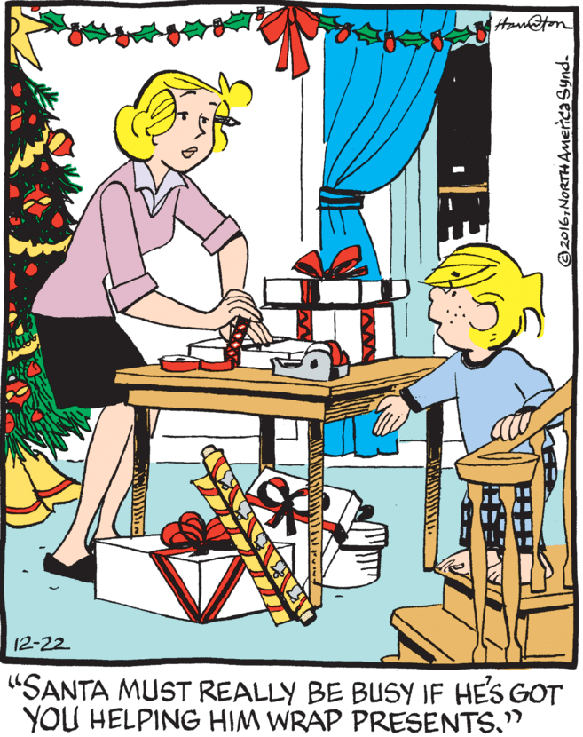 Graphics OCR: 12-22 "SANTA MUST REALLY BE BUSY IF HES GOT YOU HELPING HIM WRAP PRESENTS." 2016NORTH AMeica Synd. 12-22 "SANTA MUST REALLY BE BUSY IF HES GOT YOU HELPING HIM WRAP PRESENTS." 2016NORTH AMeica Synd.