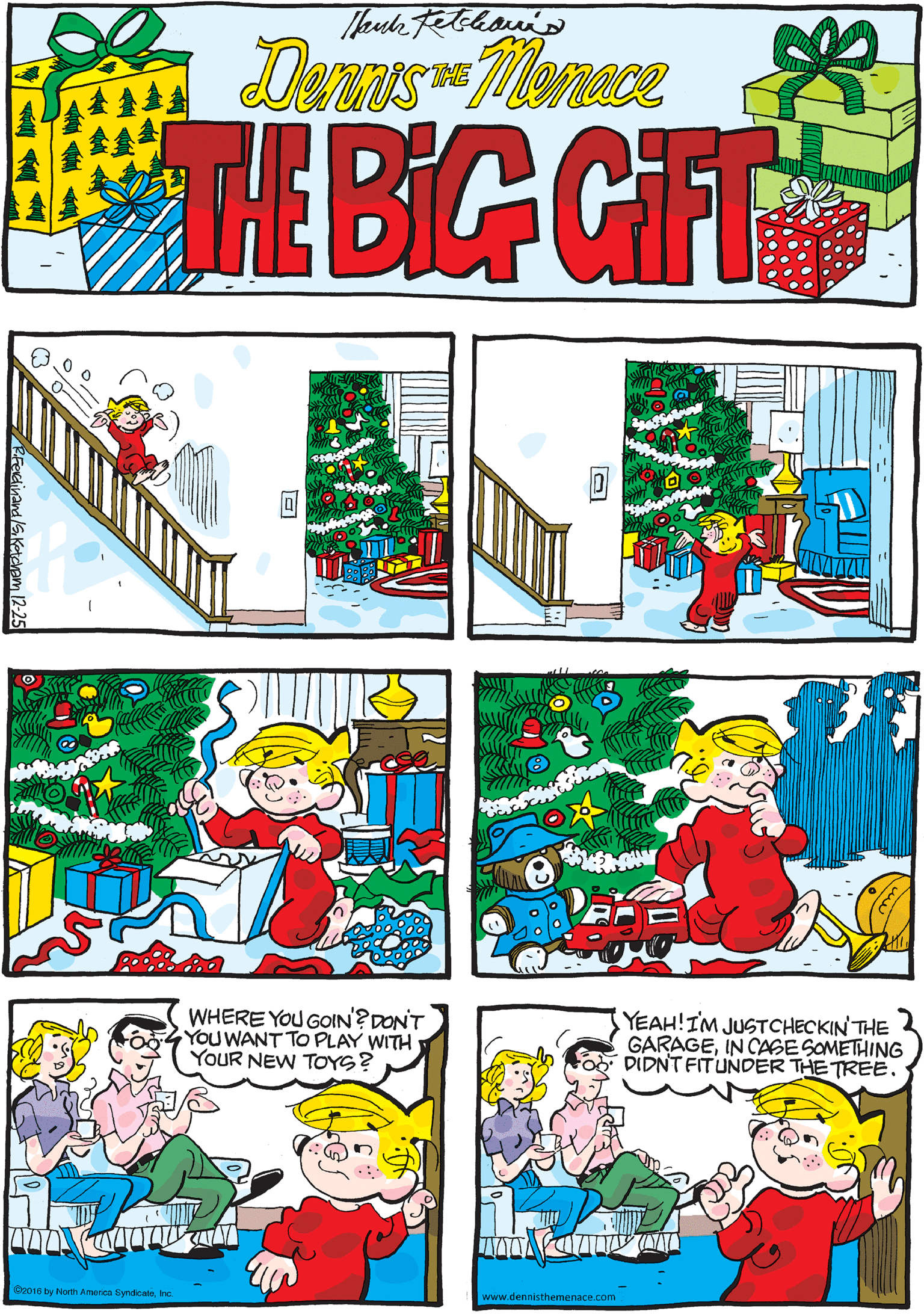 Fiction OCR: Deras-Menece THE TE BIG GIFT WHERE YOU GOIN?DON'T YOU WANT TO PLAY WITH YOUR NEW TOYS? YEAH!IM JUSTCHECKIN THE GARAGEIN CASE SOMETHING DIDNT FITUNDER THE TREE Cz016 by North America SyndicaleInc www.dennisthemenace.com RFectinand aKatdem 12-25 Deras-Menece THE TE BIG GIFT WHERE YOU GOIN?DON'T YOU WANT TO PLAY WITH YOUR NEW TOYS? YEAH!IM JUSTCHECKIN THE GARAGEIN CASE SOMETHING DIDNT FITUNDER THE TREE Cz016 by North America SyndicaleInc www.dennisthemenace.com RFectinand aKatdem 12-25