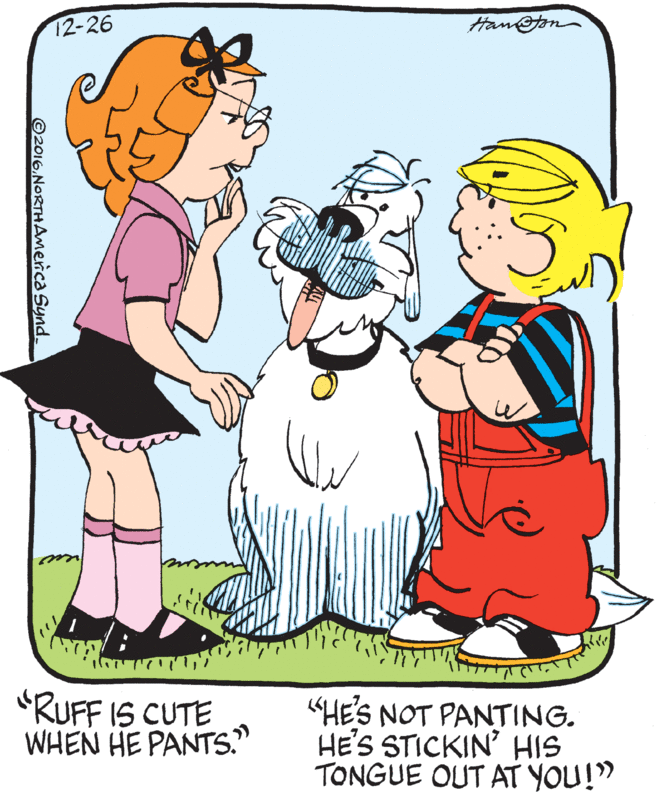 Font OCR: 12-26 Han@on "RUFF IS CUTE WHEN HE PANTS. "HE'S NOT PANTING. HE'S STICKIN' HIS TONGUE OUT AT YOU!" ©2016.NORTHAmerica Synd. 12-26 Han@on "RUFF IS CUTE WHEN HE PANTS. "HE'S NOT PANTING. HE'S STICKIN' HIS TONGUE OUT AT YOU!" ©2016.NORTHAmerica Synd.