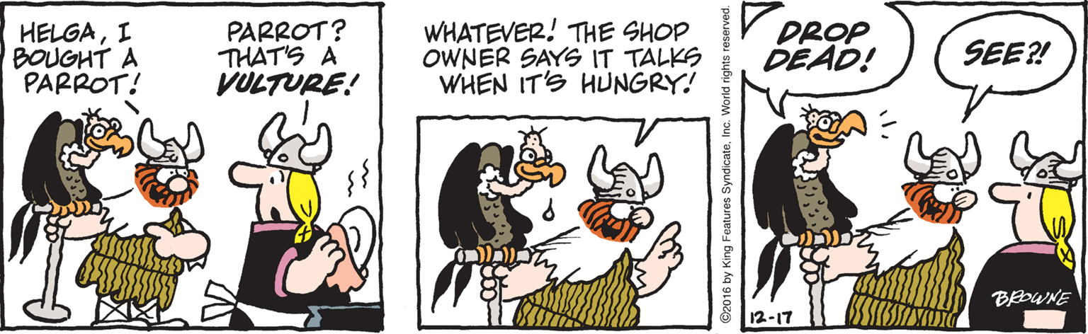 Humour OCR: PARROT? THAT'S A VULTURE! WHATEVER! THE SHOP OWNER SAYS IT TALKS WHEN IT'S HUNGRY! V DROPDEAD! SEE?! HELGAI BOUGHT A PARROT! Coca BROWNE 12-17 2016 by King Features SyndicateInc. World rights reserved. PARROT? THAT'S A VULTURE! WHATEVER! THE SHOP OWNER SAYS IT TALKS WHEN IT'S HUNGRY! V DROPDEAD! SEE?! HELGAI BOUGHT A PARROT! Coca BROWNE 12-17 2016 by King Features SyndicateInc. World rights reserved.
