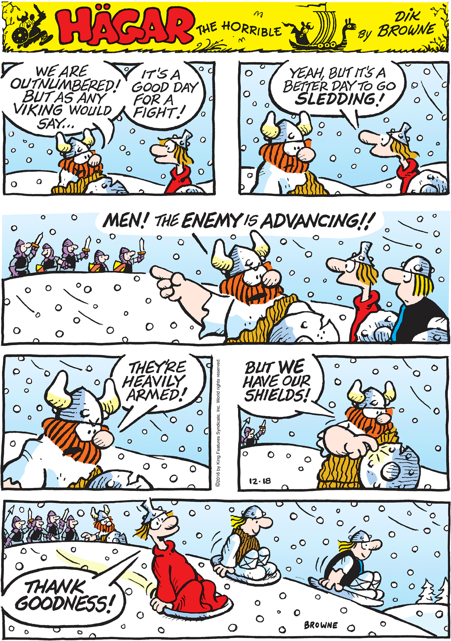 Publication OCR: 7 WE ARE OUTNUMBERED!' GOOD DAY BUT AS ANY VIKING WOULD SAY... YEAHBUT IT'S A BEITER DAY TO GO SLEDDING! IT'S A HACAR FOR A FIGHT! THE HORRIBLE by DiK BROWNE MEN! THE ENEMYIS ADVANCING!! THEYRE HEAVILY ARMED! BUT WE HAVE OUR SHIELDS! THANK GOODNESS! BROWNE 12. 18 7 WE ARE OUTNUMBERED!' GOOD DAY BUT AS ANY VIKING WOULD SAY... YEAHBUT IT'S A BEITER DAY TO GO SLEDDING! IT'S A HACAR FOR A FIGHT! THE HORRIBLE by DiK BROWNE MEN! THE ENEMYIS ADVANCING!! THEYRE HEAVILY ARMED! BUT WE HAVE OUR SHIELDS! THANK GOODNESS! BROWNE 12. 18