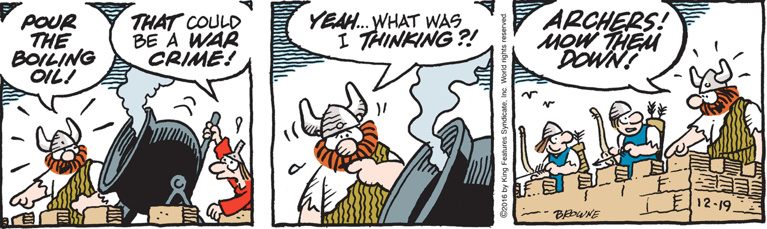 Comics OCR: * poUR THE BOILING OIL! THAT COULD BE A WAR CRIME! YEAH. WHAT WAS I THINKING ?! ARCHERS! MoW THEM DOWN! E12-19. BEDWNE ©2016 by King Features SyndicateInc. World right * poUR THE BOILING OIL! THAT COULD BE A WAR CRIME! YEAH. WHAT WAS I THINKING ?! ARCHERS! MoW THEM DOWN! E12-19. BEDWNE ©2016 by King Features SyndicateInc. World right