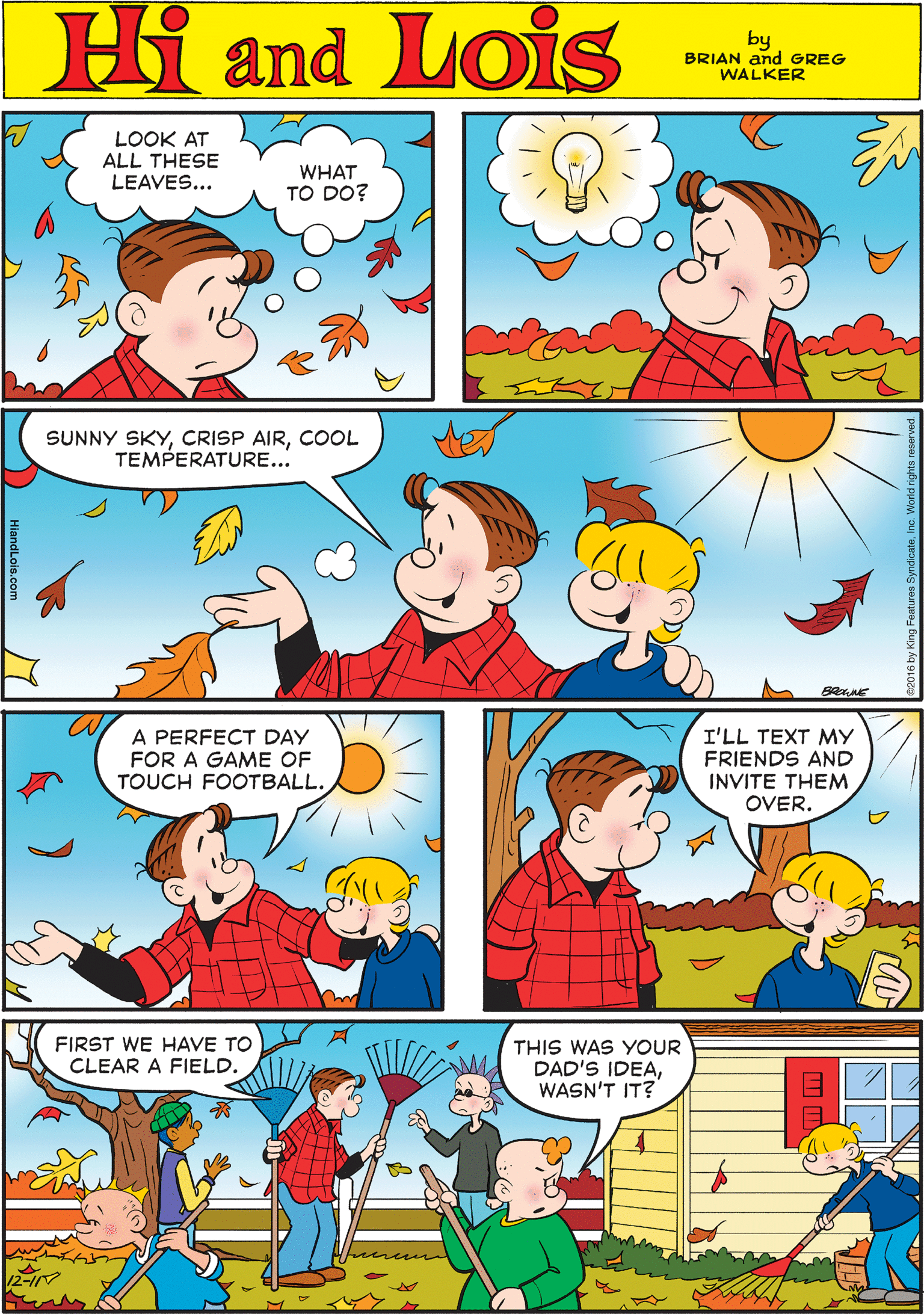 Organism OCR: LOOK AT ALL THESE LEAVES... Hi Lois WHAT TO DO? and by BRIAN and GREG WALKER SUNNY SKYCOOL TEMPERATURE... A PERFECT DAY FOR A GAME OF TOUCH FOOTBALL. I'LL TEXT MY FRIENDS AND INVITE THEM FIRST WE HAVE TO THIS WAS YOUR DAD'S IDEAWASN'T IT? CLEAR A FIELD. OVER. LOOK AT ALL THESE LEAVES... Hi Lois WHAT TO DO? and by BRIAN and GREG WALKER SUNNY SKYCRISP AIRCOOL TEMPERATURE... A PERFECT DAY FOR A GAME OF TOUCH FOOTBALL. I'LL TEXT MY FRIENDS AND INVITE THEM FIRST WE HAVE TO THIS WAS YOUR DAD'S IDEAWASN'T IT? CLEAR A FIELD. OVER.
