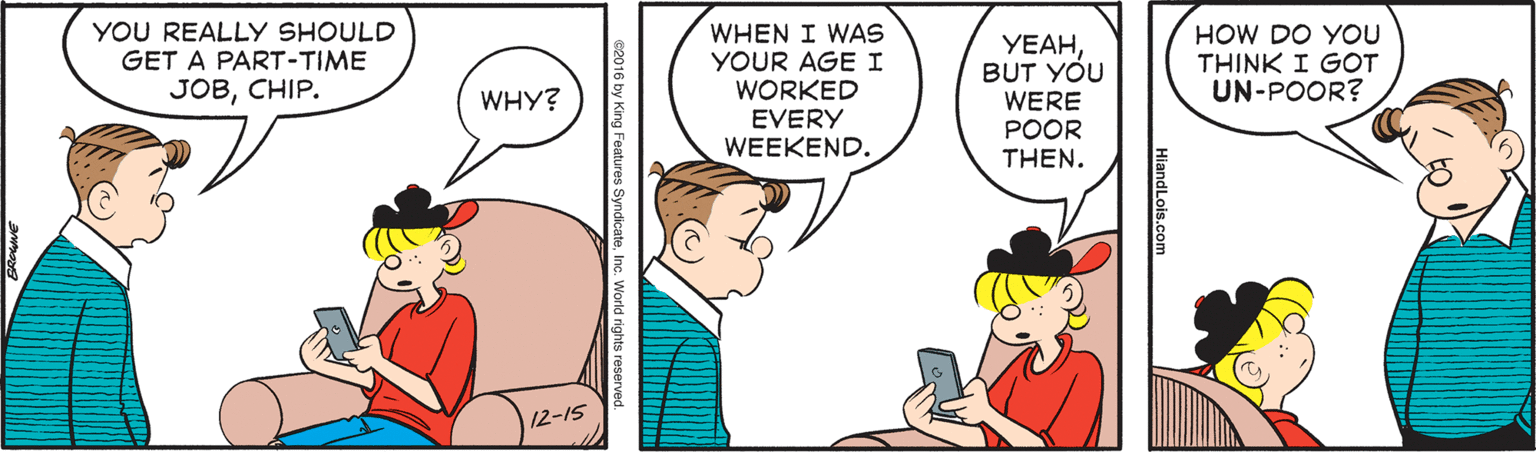 Happy OCR: YOU REALLY SHOULD GET A PART-TIME JOBCHIP. WHEN I WAS YOUR AGE I WORKED EVERY WEEKEND. HOW DO YOU THINK I GOT UN-POOR? YEAHBUT YOU WHY? WERE POOR THEN. 12-15 HiandLois.com YOU REALLY SHOULD GET A PART-TIME JOBCHIP. WHEN I WAS YOUR AGE I WORKED EVERY WEEKEND. HOW DO YOU THINK I GOT UN-POOR? YEAHBUT YOU WHY? WERE POOR THEN. 12-15 HiandLois.com