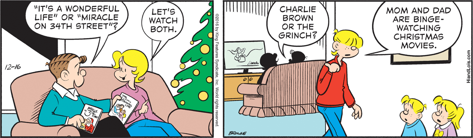 Conversation OCR: "IT'S A WONDERFUL LIFE" OR "MIRACLE ON 34TH STREET"? CHARLIE BROWN OR THE GRINCH? MOM AND DAD ARE BINGE- WATCHING CHRISTMAS MOVIES. LET'S WATCH BOTH. 12-16 "IT'S A WONDERFUL LIFE" OR "MIRACLE ON 34TH STREET"? CHARLIE BROWN OR THE GRINCH? MOM AND DAD ARE BINGE- WATCHING CHRISTMAS MOVIES. LET'S WATCH BOTH. 12-16