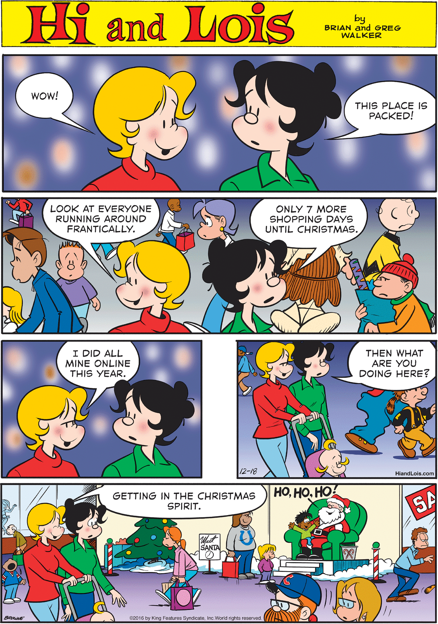 Human OCR: Hi Lois wow! amd THIS PLACE IS PACKED! by BRIAN and GREG WALKER LOOK AT EVERYONE RUNNING AROUND FRANTICALLY. ONLY 7 MORE SHOPPING DAYS UNTIL CHRISTMAS. I DID ALL MINE ONLINE THIS YEAR. THEN WHAT ARE YOU DOING HERE? GETTING IN THE CHRISTMAS SPIRIT. ????! SA SANTA 12-18 HiandLois.com Bne e2016 by King Features SyndicateInc.Worid rights reserved Hi Lois wow! amd THIS PLACE IS PACKED! by BRIAN and GREG WALKER LOOK AT EVERYONE RUNNING AROUND FRANTICALLY. ONLY 7 MORE SHOPPING DAYS UNTIL CHRISTMAS. I DID ALL MINE ONLINE THIS YEAR. THEN WHAT ARE YOU DOING HERE? GETTING IN THE CHRISTMAS SPIRIT. ????! SA SANTA 12-18 HiandLois.com Bne e2016 by King Features SyndicateInc.Worid rights reserved