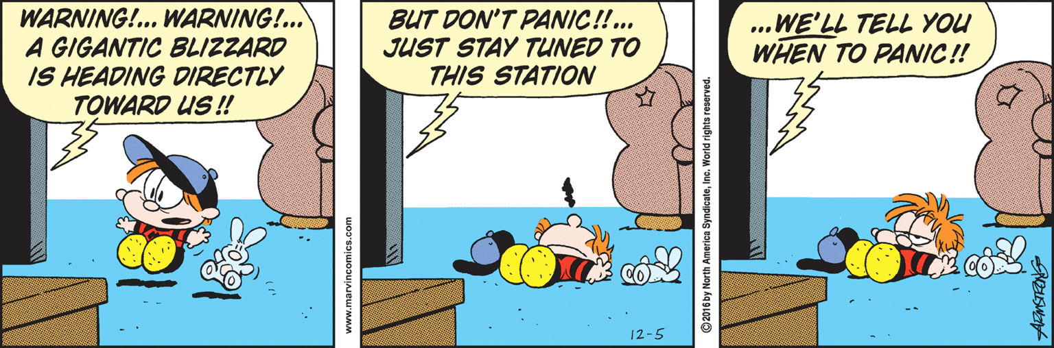 Animated cartoon OCR: WARNING!.. WARNING!.. A GIGANTIC BLIZZARD IS HEADING DIRECTLY TOWARD US !! BUT DON'T PANIC!!... JUST STAY TUNED TO THIS STATION ...WE'LL TELL YOU WHEN TO PANIC !! 12-5 www.marvincomics.com ©2016 by North America SyndicateInc. World rights reserved WARNING!.. WARNING!.. A GIGANTIC BLIZZARD IS HEADING DIRECTLY TOWARD US !! BUT DON'T PANIC!!... JUST STAY TUNED TO THIS STATION ...WE'LL TELL YOU WHEN TO PANIC !! 12-5 www.marvincomics.com ©2016 by North America SyndicateInc. World rights reserved