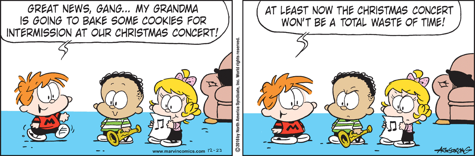 Fiction OCR: GREAT NEWSGANG... MY GRANDMA IS GOING TO BAKE SOME COOKIES FOR INTERMISSION AT OUR CHRISTMAS CONCERT! AT LEAST NOW THE CHRISTMAS CONCERT WON'T BE A TOTAL WASTE OF TIME! www.marvincomics.com 12-23 AkmSTRONG GREAT NEWSGANG... MY GRANDMA IS GOING TO BAKE SOME COOKIES FOR INTERMISSION AT OUR CHRISTMAS CONCERT! AT LEAST NOW THE CHRISTMAS CONCERT WON'T BE A TOTAL WASTE OF TIME! www.marvincomics.com 12-23 AkmSTRONG