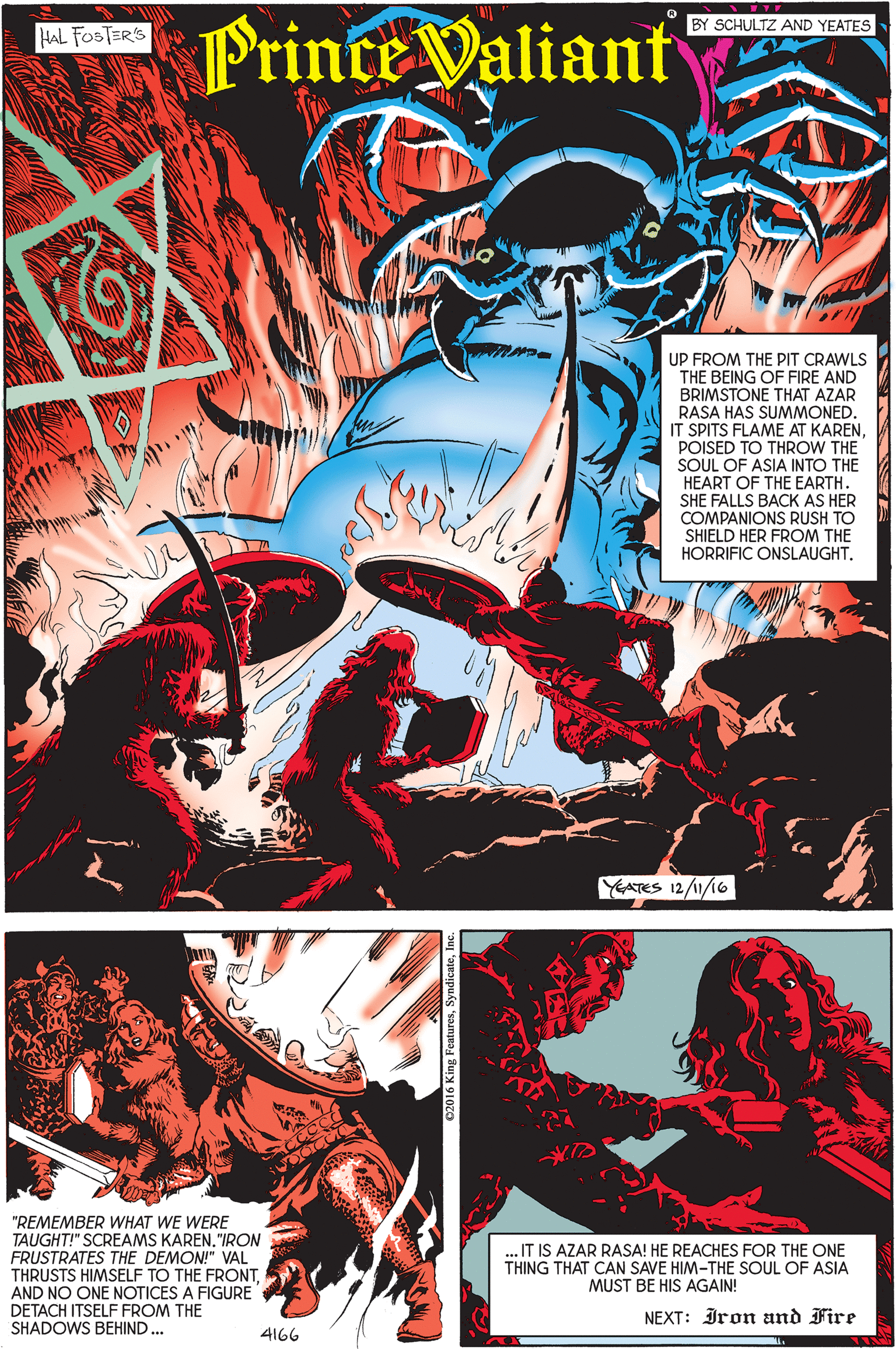 Graphic design OCR: Prince Valiant BY SCHULTZ AND YEATES HAL FOSTERS UP FROM THE PIT CRAWLS THE BEING OF FIRE AND BRIMSTONE THAT AZAR RASA HAS SUMMONED. IT SPITS FLAME AT KARENPOISED TO THROW THE SOUL OF ASIA INTO THE HEART OF THE EARTH. SHE FALLS BACK AS HER COMPANIONS RUSH TO SHIELD HER FROM THE HORRIFIC ONSLAUGHT. YEATES 12/1/16 ?- "REMEMBER WHAT WE WERE TAUGHT!" SCREAMS KAREN"IRON FRUSTRATES THE DEMON!" VAL THRUSTS HIMSELF TO THE FRONTAND NO ONE NOTICES A FIGURE DETACH ITSELF FROM THE SHADOWS BEHIND ... .IT IS AZAR RASA! HE REACHES FOR THE ONE THING THAT CAN SAVE HIM-THE SOUL OF ASIA MUST BE HIS AGAIN! NEXT: Iron and Fire 4166 Prince Valiant BY SCHULTZ AND YEATES HAL FOSTERS UP FROM THE PIT CRAWLS THE BEING OF FIRE AND BRIMSTONE THAT AZAR RASA HAS SUMMONED. IT SPITS FLAME AT KARENPOISED TO THROW THE SOUL OF ASIA INTO THE HEART OF THE EARTH. SHE FALLS BACK AS HER COMPANIONS RUSH TO SHIELD HER FROM THE HORRIFIC ONSLAUGHT. YEATES 12/1/16 ?- "REMEMBER WHAT WE WERE TAUGHT!" SCREAMS KAREN"IRON FRUSTRATES THE DEMON!" VAL THRUSTS HIMSELF TO THE FRONTAND NO ONE NOTICES A FIGURE DETACH ITSELF FROM THE SHADOWS BEHIND ... .IT IS AZAR RASA! HE REACHES FOR THE ONE THING THAT CAN SAVE HIM-THE SOUL OF ASIA MUST BE HIS AGAIN! NEXT: Iron and Fire 4166