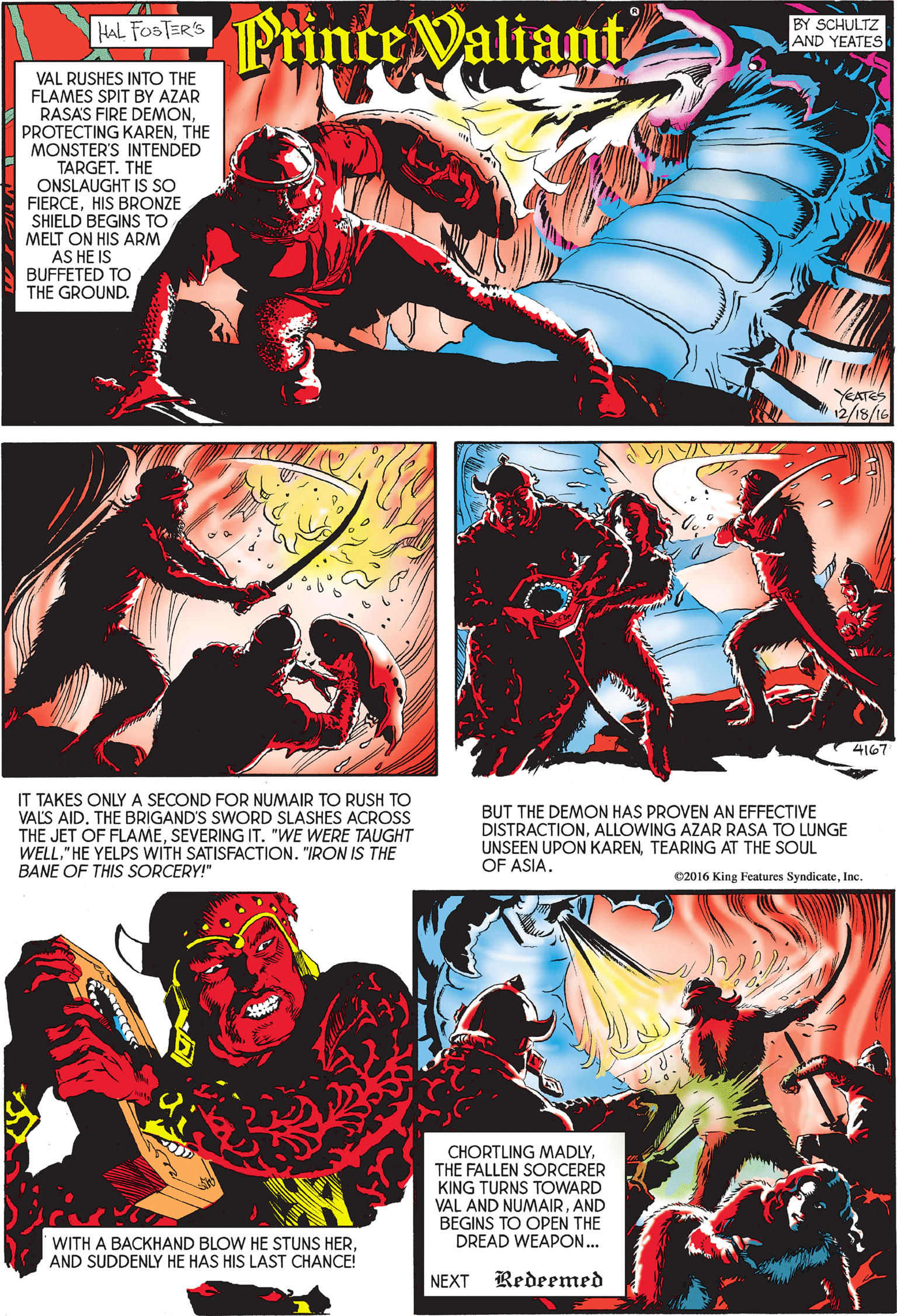 Poster OCR: Printe Valiant HAL FOSTER'S BY SCHULTZ AND YEATES VAL RUSHES INTO THE FLAMES SPIT BY AZAR RASAS FIRE DEMONTHE MONSTER'S INTENDED TARGET. THE ONSLAUGHT IS SO FIERCEHIS BRONZE SHIELD BEGINS TO MELT ON HIS ARM AS HE IS BUFFETED TO THE GROUND. YEATES 12/18/16 4167 IT TAKES ONLY A SECOND FOR NUMAIR TO RUSH TO VALS AID. THE BRIGAND'S SWORD SLASHES ACROSS THE JET OF FLAMESEVERING IT. "WE WERE TAUGHT WELL" HE YELPS WITH SATISFACTION. "IRON IS THE BANE OF THIS SORCERY!" BUT THE DEMON HAS PROVEN AN EFFECTIVE DISTRACTIONALLOWING AZAR RASA TO LUNGE UNSEEN UPON KARENTEARING AT THE SOUL OF ASIA. ©2016 King Features SyndicateInc. CHORTLING MADLYTHE FALLEN SORCERER KING TURNS TOWARD VAL AND NUMAIRAND BEGINS TO OPEN THE DREAD WEAPON... WITH A BACKHAND BLOW HE STUNS HERAND SUDDENLY HE HAS HIS LAST CHANCE! NEXT Redeemed Printe Valiant HAL FOSTER'S BY SCHULTZ AND YEATES VAL RUSHES INTO THE FLAMES SPIT BY AZAR RASAS FIRE DEMONPROTECTING KARENTHE MONSTER'S INTENDED TARGET. THE ONSLAUGHT IS SO FIERCEHIS BRONZE SHIELD BEGINS TO MELT ON HIS ARM AS HE IS BUFFETED TO THE GROUND. YEATES 12/18/16 4167 IT TAKES ONLY A SECOND FOR NUMAIR TO RUSH TO VALS AID. THE BRIGAND'S SWORD SLASHES ACROSS THE JET OF FLAMESEVERING IT. "WE WERE TAUGHT WELL" HE YELPS WITH SATISFACTION. "IRON IS THE BANE OF THIS SORCERY!" BUT THE DEMON HAS PROVEN AN EFFECTIVE DISTRACTIONALLOWING AZAR RASA TO LUNGE UNSEEN UPON KARENTEARING AT THE SOUL OF ASIA. ©2016 King Features SyndicateInc. CHORTLING MADLYTHE FALLEN SORCERER KING TURNS TOWARD VAL AND NUMAIRAND BEGINS TO OPEN THE DREAD WEAPON... WITH A BACKHAND BLOW HE STUNS HERAND SUDDENLY HE HAS HIS LAST CHANCE! NEXT Redeemed