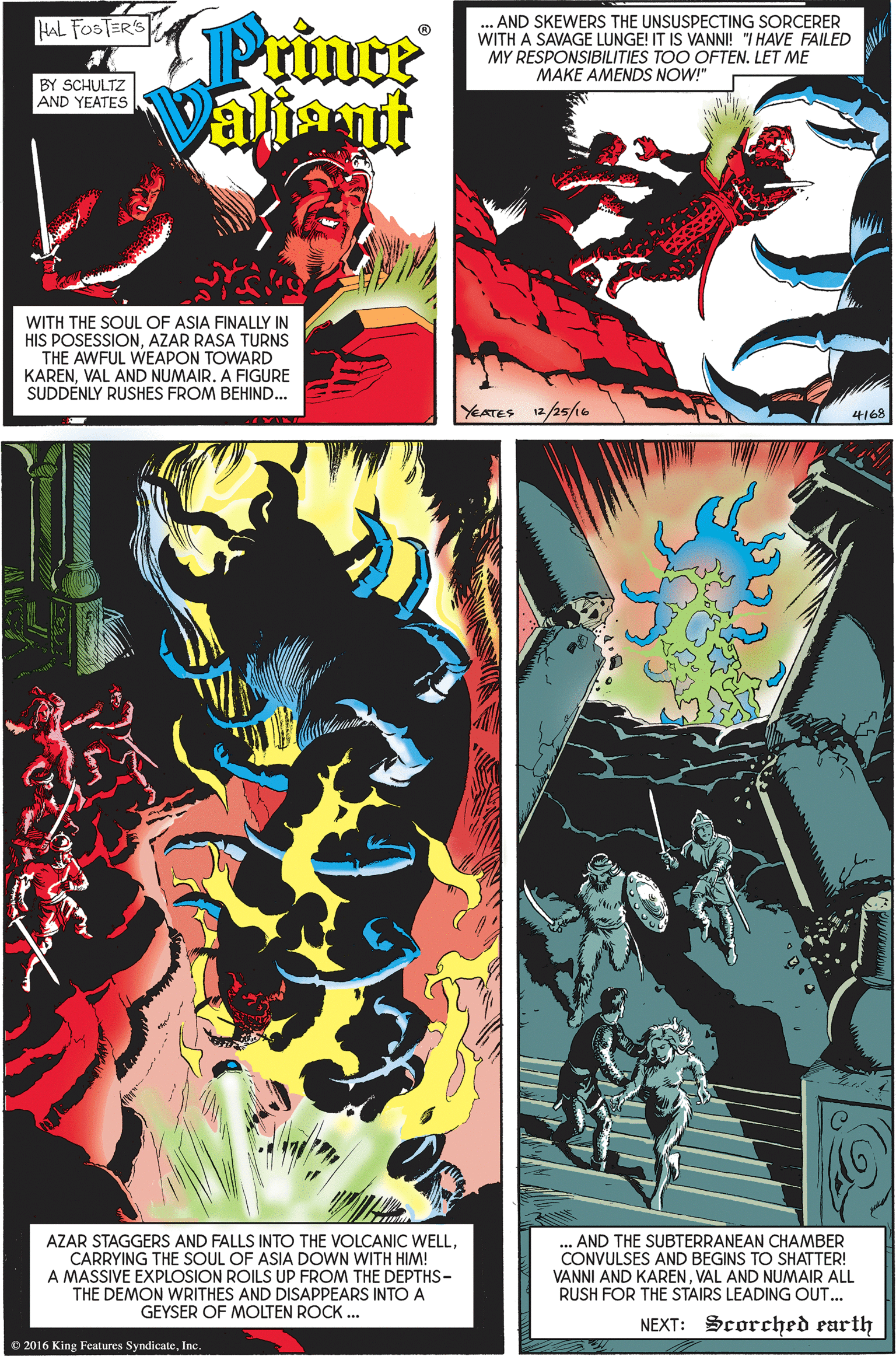 Comics OCR: Prince Valiant AND SKEWERS THE UNSUSPECTING SORCERER WITH A SAVAGE LUNGE! IT IS VANNI! "I HAVE FAILED MY RESPONSIBILITIES TOO OFTEN. LET ME MAKE AMENDS NOW!" HAL FOSTER'S BY SCHULTZ AND YEATES WITH THE SOUL OF ASIA FINALLY IN HIS POSESSIONAZAR RASA TURNS THE AWFUL WEAPON TOWARD KARENVAL AND NUMAIR. A FIGURE SUDDENLY RUSHES FROM BEHIND... YEATES 12/25/e 4168 AZAR STAGGERS AND FALLS INTO THE VOLCANIC WELLCARRYING THE SOUL OF ASIA DOWN WITH HIM! A MASSIVE EXPLOSION ROILS UP FROM THE DEPTHS- THE DEMON WRITHES AND DISAPPEARS INTO A GEYSER OF MOLTEN ROCK . ... AND THE SUBTERRANEAN CHAMBER CONVULSES AND BEGINS TO SHATTER! VANNI AND KARENVAL AND NUMAIR ALL RUSH FOR THE STAIRS LEADING OUT... NEXT: Scorched earth O 2016 King Features SyndicateInc Prince Valiant AND SKEWERS THE UNSUSPECTING SORCERER WITH A SAVAGE LUNGE! IT IS VANNI! "I HAVE FAILED MY RESPONSIBILITIES TOO OFTEN. LET ME MAKE AMENDS NOW!" HAL FOSTER'S BY SCHULTZ AND YEATES WITH THE SOUL OF ASIA FINALLY IN HIS POSESSIONAZAR RASA TURNS THE AWFUL WEAPON TOWARD KARENVAL AND NUMAIR. A FIGURE SUDDENLY RUSHES FROM BEHIND... YEATES 12/25/e 4168 AZAR STAGGERS AND FALLS INTO THE VOLCANIC WELLCARRYING THE SOUL OF ASIA DOWN WITH HIM! A MASSIVE EXPLOSION ROILS UP FROM THE DEPTHS- THE DEMON WRITHES AND DISAPPEARS INTO A GEYSER OF MOLTEN ROCK . ... AND THE SUBTERRANEAN CHAMBER CONVULSES AND BEGINS TO SHATTER! VANNI AND KARENVAL AND NUMAIR ALL RUSH FOR THE STAIRS LEADING OUT... NEXT: Scorched earth O 2016 King Features Syndicate