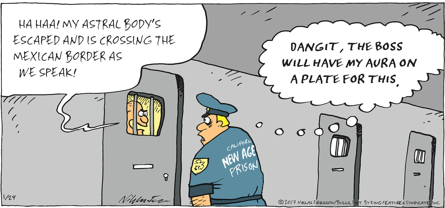 Law enforcement OCR: HA HAA! MY ASTRAL BODY'S ESCAPED AND IS CROSSING THE MEXICAN BORDER AS WE SPEAK! DANGITTHE BOSS WILL HAVE MY AURA ON A PLATE FOR THISNEW AGE PRISON CALIFOR /29 © 2017 NIKLAS ERIKSSON/BULLSDT. BY KING FEATURES SYNDICATE NC HA HAA! MY ASTRAL BODY'S ESCAPED AND IS CROSSING THE MEXICAN BORDER AS WE SPEAK! DANGITTHE BOSS WILL HAVE MY AURA ON A PLATE FOR THISNEW AGE PRISON CALIFOR /29 © 2017 NIKLAS ERIKSSON/BULLSDT. BY KING FEATURES SYNDICATE NC