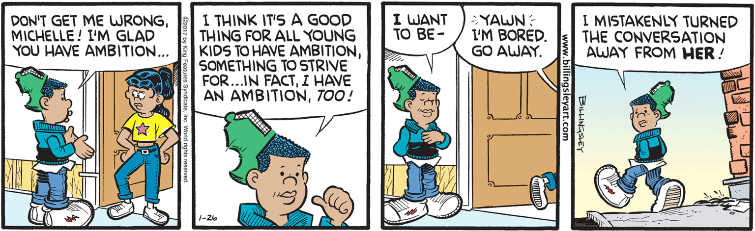 Pleased OCR: I WANT TO BE- I THINK IT'S A GOOD THING FOR ALL YOUNG KIDS TO HAVE AMBITIONSOMETHING TO STRIVE FOR...IN FACTI HAVE AN AMBITIONTOO! I MISTAKENLY TURNED THE CONVERSATION AWAY FROM HER ! DON'T GET ME WRONGMICHELLE! I'M GLAD YOU HAVE AMBITION... YAWN: I'M BORED. GO AWAY. 1-26 I WANT TO BE- I THINK IT'S A GOOD THING FOR ALL YOUNG KIDS TO HAVE AMBITIONSOMETHING TO STRIVE FOR...IN FACTI HAVE AN AMBITIONTOO! I MISTAKENLY TURNED THE CONVERSATION AWAY FROM HER ! DON'T GET ME WRONGMICHELLE! I'M GLAD YOU HAVE AMBITION... YAWN: I'M BORED. GO AWAY. 1-26