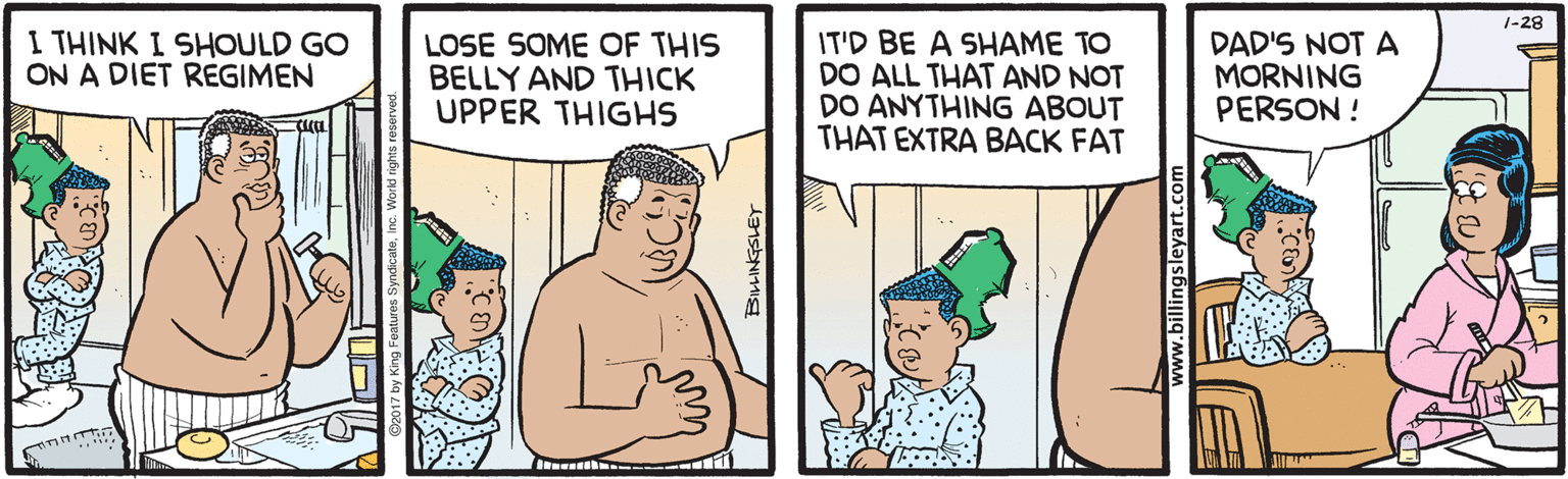 Sharing OCR: 1-28 I THINK I SHOULD GO ON A DIET REGIMEN LOSE SOME OF THIS BELLY AND THICK UPPER THIGHS IT'D BE A SHAME TO DO ALL THAT AND NOT DO ANYTHING ABOUT THAT EXTRA BACK FAT DAD'S NOT A MORNING PERSON ! ww.billingsleyart.com 1-28 I THINK I SHOULD GO ON A DIET REGIMEN LOSE SOME OF THIS BELLY AND THICK UPPER THIGHS IT'D BE A SHAME TO DO ALL THAT AND NOT DO ANYTHING ABOUT THAT EXTRA BACK FAT DAD'S NOT A MORNING PERSON ! ww.billingsleyart.com