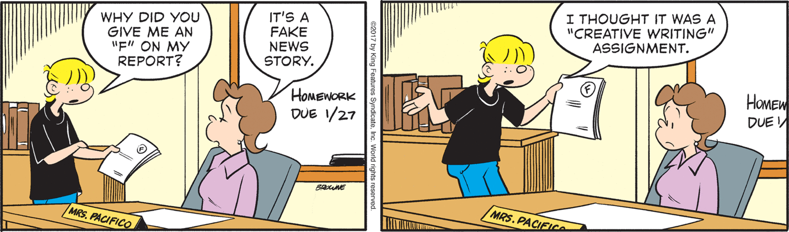 Comics OCR: WHY DID YOU GIVE ME AN "F" ON MY REPORT? IT'S A FAKE NEWS STORY. I THOUGHT IT WAS A "CREATIVE WRITING" ASSIGNMENT. HOMEWORK DUE 1/27 HOMEW DUE MRSPACIFICO MRS. PACIEICe 2017 by King Features SyndicateI WHY DID YOU GIVE ME AN "F" ON MY REPORT? IT'S A FAKE NEWS STORY. I THOUGHT IT WAS A "CREATIVE WRITING" ASSIGNMENT. HOMEWORK DUE 1/27 HOMEW DUE MRSPACIFICO MRS. PACIEICe 2017 by King Features Syndicate
