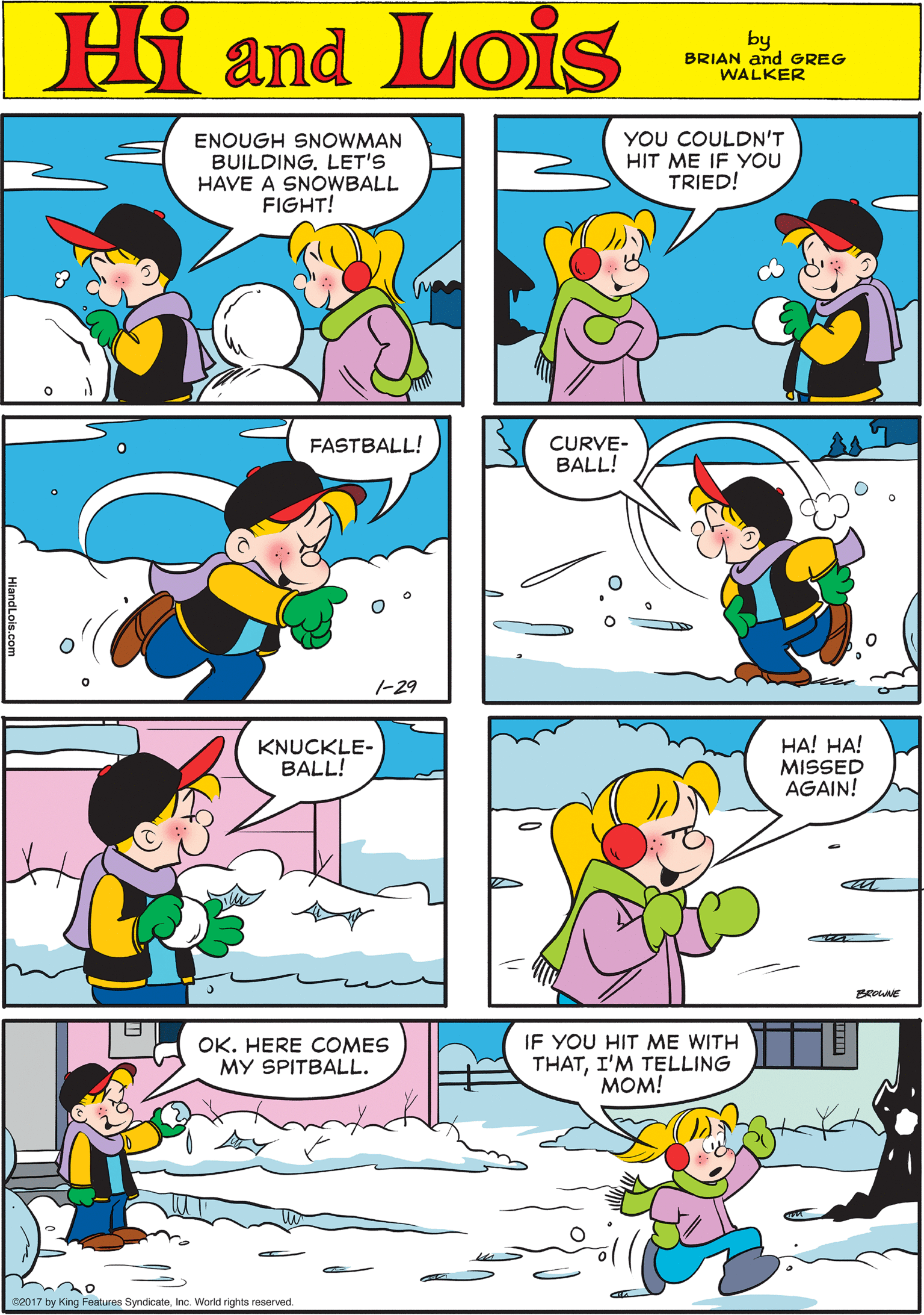 Yellow OCR: Hi Lois ENOUGH SNOWMAN BUILDING. LET'S HAVE A SNOWBALL FIGHT! YOU COULDN'T HIT ME IF YOU TRIED! and by BRIAN and GREG WALKER FASTBALL! CURVE- BALL! KNUCKLE- BALL! 1-29 HA! HA! MISSED AGAIN! OK. HERE COMES MY SPITBALL. IF YOU HIT ME WITH THATI'M TELLING MOM! 2017 by King Features SyndicateInc. World rights reserved. Hi Lois ENOUGH SNOWMAN BUILDING. LET'S HAVE A SNOWBALL FIGHT! YOU COULDN'T HIT ME IF YOU TRIED! and by BRIAN and GREG WALKER FASTBALL! CURVE- BALL! KNUCKLE- BALL! 1-29 HA! HA! MISSED AGAIN! OK. HERE COMES MY SPITBALL. IF YOU HIT ME WITH THATI'M TELLING MOM! 2017 by King Features SyndicateInc. World rights reserved.