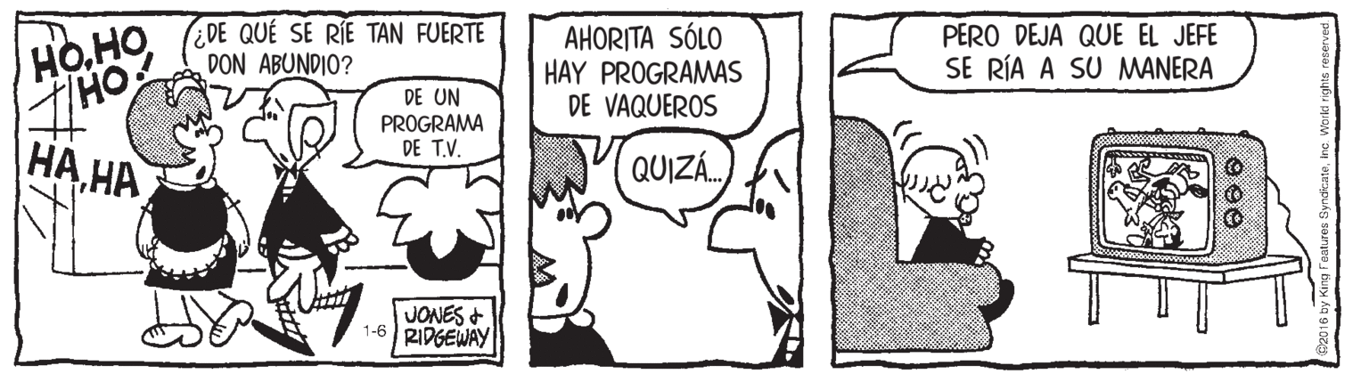Rectangle OCR: Ho.HO(DE QUE SE RÍE TAN FUERTE DON ABUNDIO? AHORITA SÓLO HAY PROGRAMAS DE VAQUEROS PERO DEJA QUE EL JEFE SE RÍA A SU MANERA DE UN PROGRAMA DE T.V. |?? ?? QUIZÁ. JONES + 1-6 RIDGEWAY by King Fealures SyndiczateInc. Woiki righ Ho.HO(DE QUE SE RÍE TAN FUERTE DON ABUNDIO? AHORITA SÓLO HAY PROGRAMAS DE VAQUEROS PERO DEJA QUE EL JEFE SE RÍA A SU MANERA DE UN PROGRAMA DE T.V. |?? ?? QUIZÁ. JONES + 1-6 RIDGEWAY by King Fealures SyndiczateInc. Woiki righ