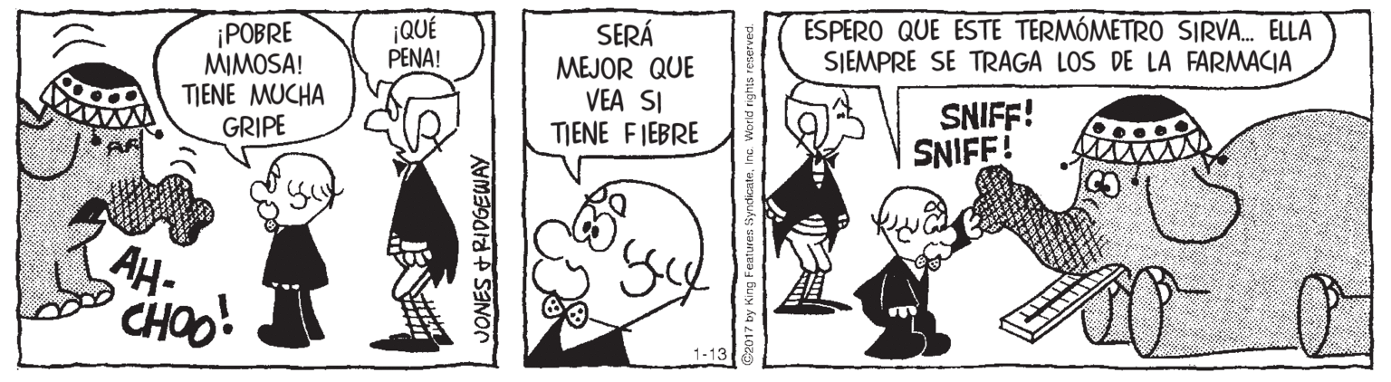 Art OCR: ¡QUÉ PENA! ÉSPERO QUE ESTE TERMÓMETRO SIRVA. ELLA SJEMPRE SE TRAGA LOS DE LA FARMACIA ¡POBRE MIMOSA! TIENE MUCHA GRIPE SERÁ MEJOR QUE VEA SI TIENE FIEBRE SNIFF! SNIFF! AH- CHOO! 1-13 JONES +RIDGEWAY ¡QUÉ PENA! ÉSPERO QUE ESTE TERMÓMETRO SIRVA. ELLA SJEMPRE SE TRAGA LOS DE LA FARMACIA ¡POBRE MIMOSA! TIENE MUCHA GRIPE SERÁ MEJOR QUE VEA SI TIENE FIEBRE SNIFF! SNIFF! AH- CHOO! 1-13 JONES +RIDGEWAY