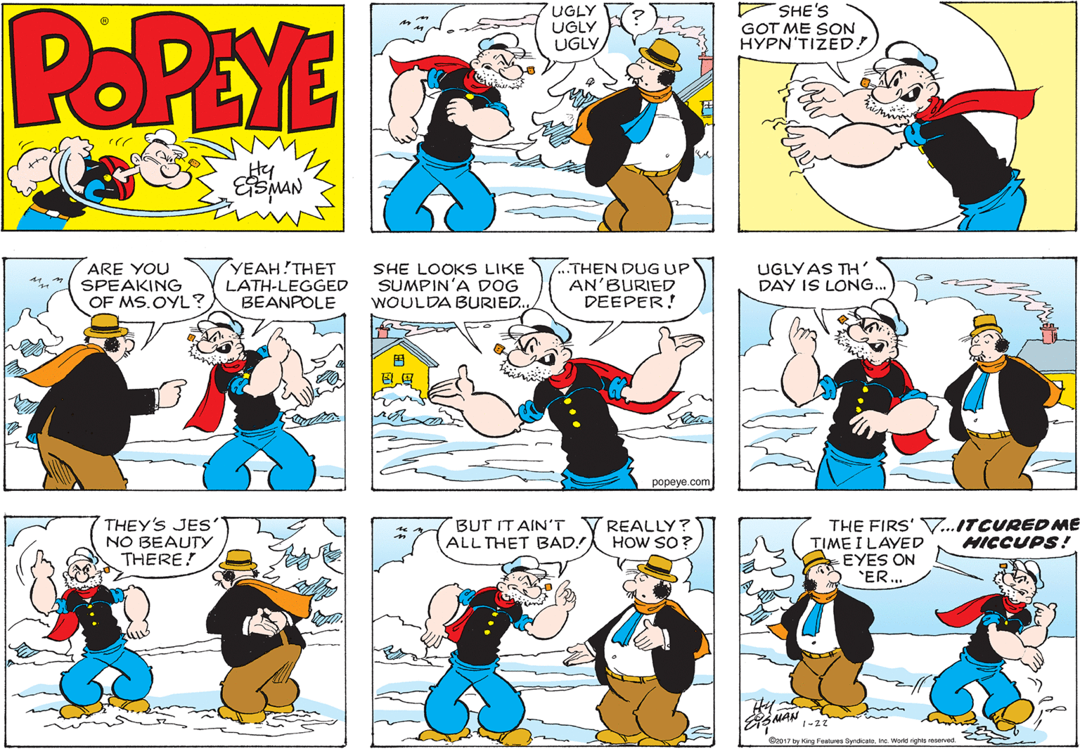 Costume design OCR: POPEYE UGLY UGLY UGLY SHE'S GOT ME SON HYPN'TIZED! Hy YEAH THET ARE YOU SPEAKING OF MS.OYL ? LATH-LEGGED BEANPOLE SHE LOOKS LIKE SUMPIN'A DOG WOULDA BURIED. ..THEN DUG UP AN'BURIED DEEPER! UGLYAS TH DAY IS LONG... ? popeye.com THEY'S JES' NO BEAUTY THERE! REALLY? HOW SO ? THE FIRS' V..ITCURED ME TIME I LAYED EYES ON ER.. BUT IT AIN'T ALL THET BAD! HICCUPS! G2017 by King Features Syndicate. Inc. World nghta POPEYE UGLY UGLY UGLY SHE'S GOT ME SON HYPN'TIZED! Hy YEAH THET ARE YOU SPEAKING OF MS.OYL ? LATH-LEGGED BEANPOLE SHE LOOKS LIKE SUMPIN'A DOG WOULDA BURIED. ..THEN DUG UP AN'BURIED DEEPER! UGLYAS TH DAY IS LONG... ? popeye.com THEY'S JES' NO BEAUTY THERE! REALLY? HOW SO ? THE FIRS' V..ITCURED ME TIME I LAYED EYES ON ER.. BUT IT AIN'T ALL THET BAD! HICCUPS! G2017 by King Features Syndicate. Inc. World nghta