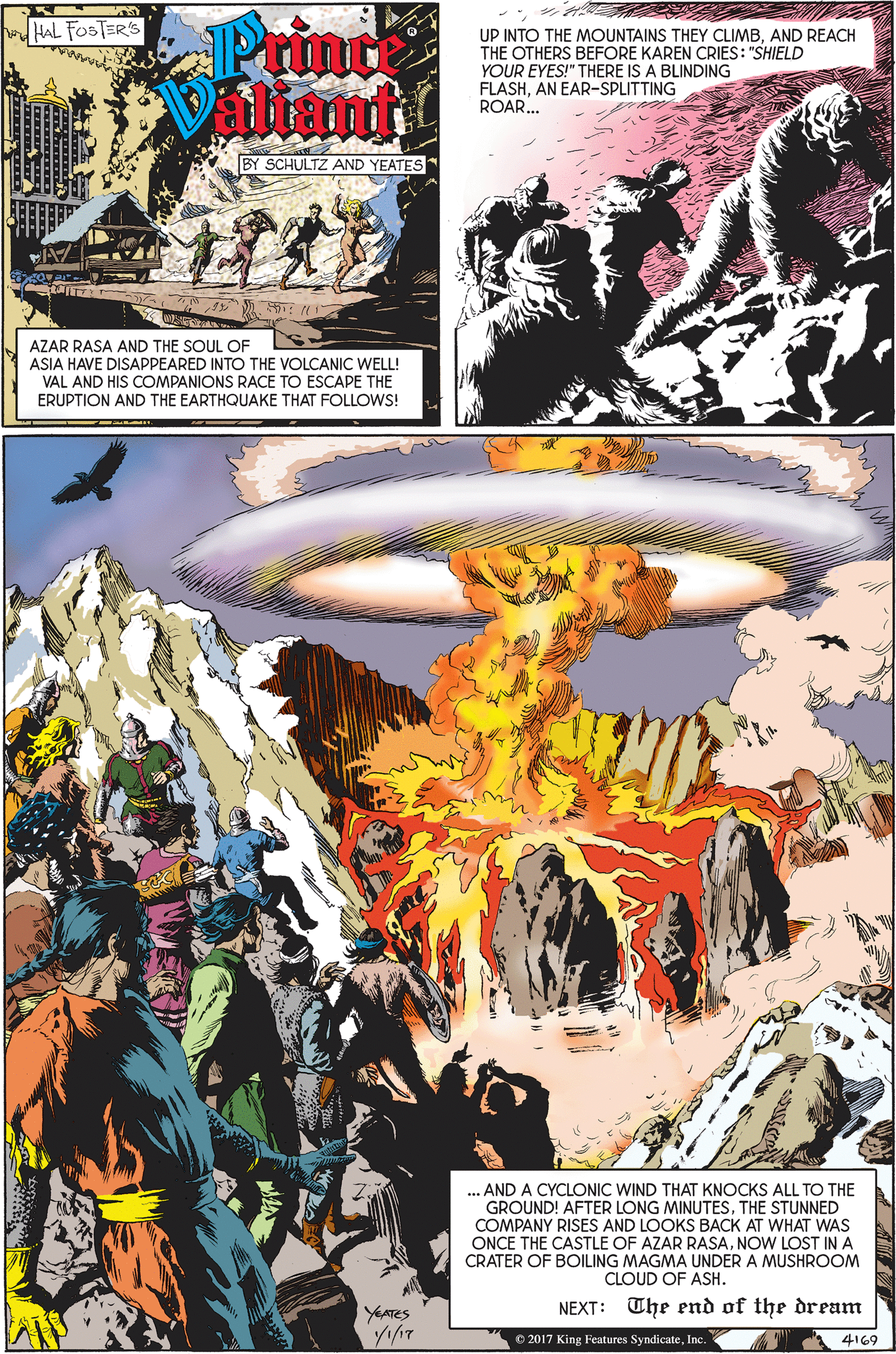 Comic book OCR: Prine Villiante HAL FOSTER'S UP INTO THE MOUNTAINS THEY CLIMBAND REACH THE OTHERS BEFORE KAREN CRIES: "SHIELD YOUR EYES!" THERE IS A BLINDING FLASHAN EAR-SPLITTING ROAR.. BY SCHULTZ AND YEATES AZAR RASA AND THE SOUL OF ASIA HAVE DISAPPEARED INTO THE VOLCANIC WELL! VAL AND HIS COMPANIONS RACE TO ESCAPE THE ERUPTION AND THE EARTHQUAKE THAT FOLLOWS! ... AND A CYCLONIC WIND THAT KNOCKS ALL TO THE GROUND! AFTER LONG MINUTESTHE STUNNED COMPANY RISES AND LOOKS BACK AT WHAT WAS ONCE THE CASTLE OF AZAR RASANOW LOST IN A CRATER OF BOILING MAGMA UNDER A MUSHROOM CLOUD OF ASH. YAATES NEXT: The end of the dream © 2017 King Features SyndicateInc. 4169 Prine Villiante HAL FOSTER'S UP INTO THE MOUNTAINS THEY CLIMBAND REACH THE OTHERS BEFORE KAREN CRIES: "SHIELD YOUR EYES!" THERE IS A BLINDING FLASHAN EAR-SPLITTING ROAR.. BY SCHULTZ AND YEATES AZAR RASA AND THE SOUL OF ASIA HAVE DISAPPEARED INTO THE VOLCANIC WELL! VAL AND HIS COMPANIONS RACE TO ESCAPE THE ERUPTION AND THE EARTHQUAKE THAT FOLLOWS! ... AND A CYCLONIC WIND THAT KNOCKS ALL TO THE GROUND! AFTER LONG MINUTESTHE STUNNED COMPANY RISES AND LOOKS BACK AT WHAT WAS ONCE THE CASTLE OF AZAR RASANOW LOST IN A CRATER OF BOILING MAGMA UNDER A MUSHROOM CLOUD OF ASH. YAATES NEXT: The end of the dream © 2017 King Features SyndicateInc. 4169