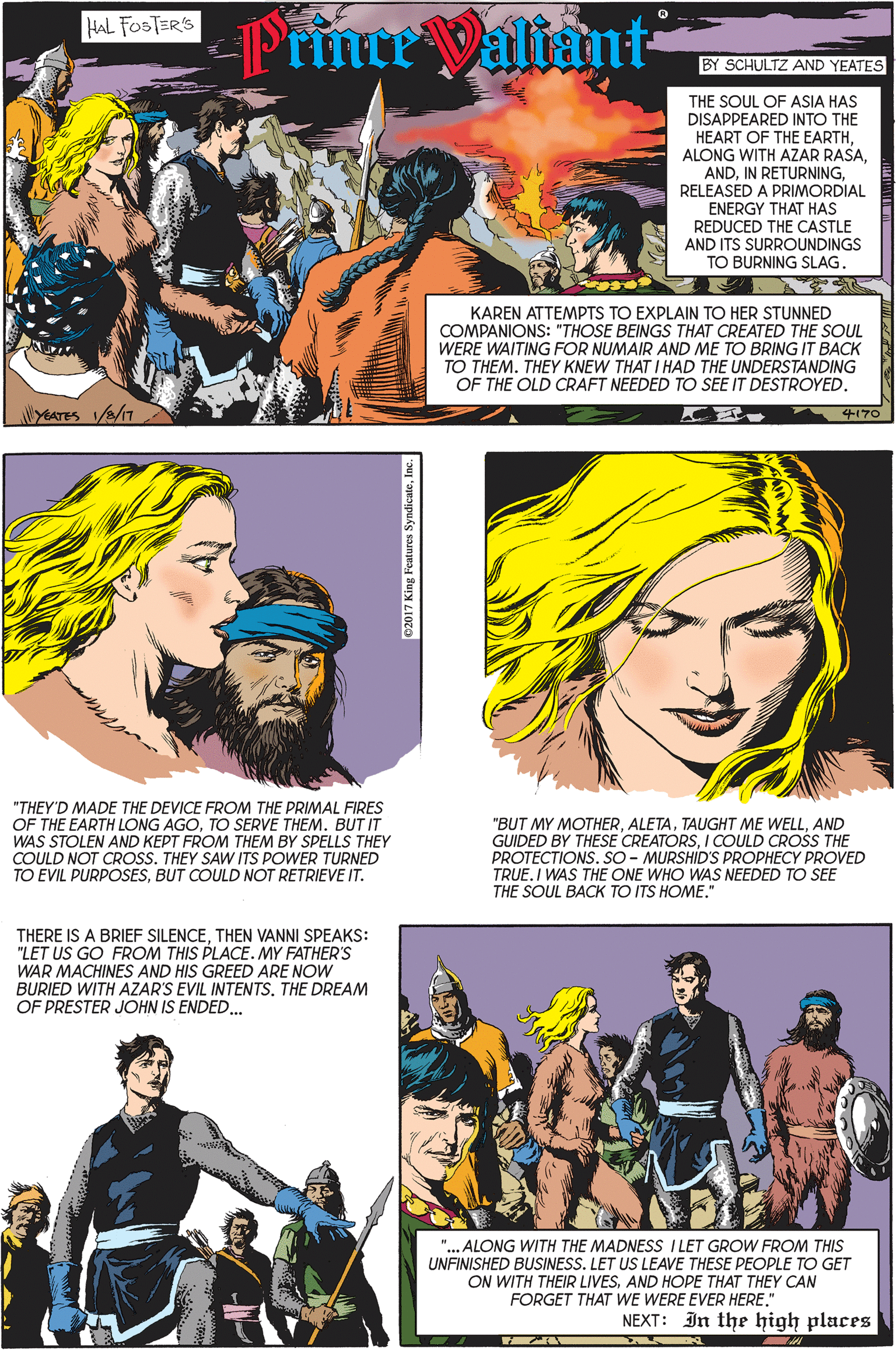 Art OCR: HAL FOSTER'S Prince Valiant- BY SCHULTZ AND YEATES THE SOUL OF ASIA HAS DISAPPEARED INTO THE HEART OF THE EARTHRELEASED A PRIMORDIAL ENERGY THAT HAS REDUCED THE CASTLE AND ITS SURROUNDINGS TO BURNING SLAG. KAREN ATTEMPTS TO EXPLAIN TO HER STUNNED COMPANIONS: "THOSE BEINGS THAT CREATED THE SOUL WERE WAITING FOR NUMAIR AND ME TO BRING IT BACK TO THEM. THEY KNEW THAT I HAD THE UNDERSTANDING OF THE OLD CRAFT NEEDED TO SEE IT DESTROYED. 4170 "THEY'D MADE THE DEVICE FROM THE PRIMAL FIRES OF THE EARTH LONG AGOTO SERVE THEM. BUT IT WAS STOLEN AND KEPT FROM THEM BY SPELLS THEY COULD NOT CROSS. THEY SAW ITS POWER TURNED TO EVIL PURPOSESBUT COULD NOT RETRIEVE IT. "BUT MY MOTHERAND GUIDED BY THESE CREATORSI COULD CROSS THE PROTECTIONS. SO - MURSHID'S PROPHECY PROVED TRUE.I WAS THE ONE WHO WAS NEEDED TO SEE THE SOUL BACK TO ITS HOME." THERE IS A BRIEF SILENCETHEN VANNI SPEAKS: "LET US GO FROM THIS PLACE. MY FATHER'S WAR MACHINES AND HIS GREED ARE NOW BURIED WITH AZAR'S EVIL INTENTSTHE DREAM OF PRESTER JOHN IS ENDED. "... ALONG WITH THE MADNESS ILET GROW FROM THIS UNFINISHED BUSINESS. LET US LEAVE THESE PEOPLE TO GET ON WITH THEIR LIVESAND HOPE THAT THEY CAN FORGET THAT WE WERE EVER HERE." NEXT: In the high places HAL FOSTER'S Prince Valiant- BY SCHULTZ AND YEATES THE SOUL OF ASIA HAS DISAPPEARED INTO THE HEART OF THE EARTHALONG WITH AZAR RASAIN RETURNINGRELEASED A PRIMORDIAL ENERGY THAT HAS REDUCED THE CASTLE AND ITS SURROUNDINGS TO BURNING SLAG. KAREN ATTEMPTS TO EXPLAIN TO HER STUNNED COMPANIONS: "THOSE BEINGS THAT CREATED THE SOUL WERE WAITING FOR NUMAIR AND ME TO BRING IT BACK TO THEM. THEY KNEW THAT I HAD THE UNDERSTANDING OF THE OLD CRAFT NEEDED TO SEE IT DESTROYED. 4170 "THEY'D MADE THE DEVICE FROM THE PRIMAL FIRES OF THE EARTH LONG AGOTO SERVE THEM. BUT IT WAS STOLEN AND KEPT FROM THEM BY SPELLS THEY COULD NOT CROSS. THEY SAW ITS POWER TURNED TO EVIL PURPOSESBUT COULD NOT RETRIEVE IT. "BUT MY MOTHERTAUGHT ME WELLAND GUIDED BY THESE CREATORSI COULD CROSS THE PROTECTIONS. SO - MURSHID'S PROPHECY PROVED TRUE.I WAS THE ONE WHO WAS NEEDED TO SEE THE SOUL BACK TO ITS HOME." THERE IS A BRIEF SILENCETHEN VANNI SPEAKS: "LET US GO FROM THIS PLACE. MY FATHER'S WAR MACHINES AND HIS GREED ARE NOW BURIED WITH AZAR'S EVIL INTENTSTHE DREAM OF PRESTER JOHN IS ENDED. "... ALONG WITH THE MADNESS ILET GROW FROM THIS UNFINISHED BUSINESS. LET US LEAVE THESE PEOPLE TO GET ON WITH THEIR LIVESAND HOPE THAT THEY CAN FORGET THAT WE WERE EVER HERE." NEXT: In the high places
