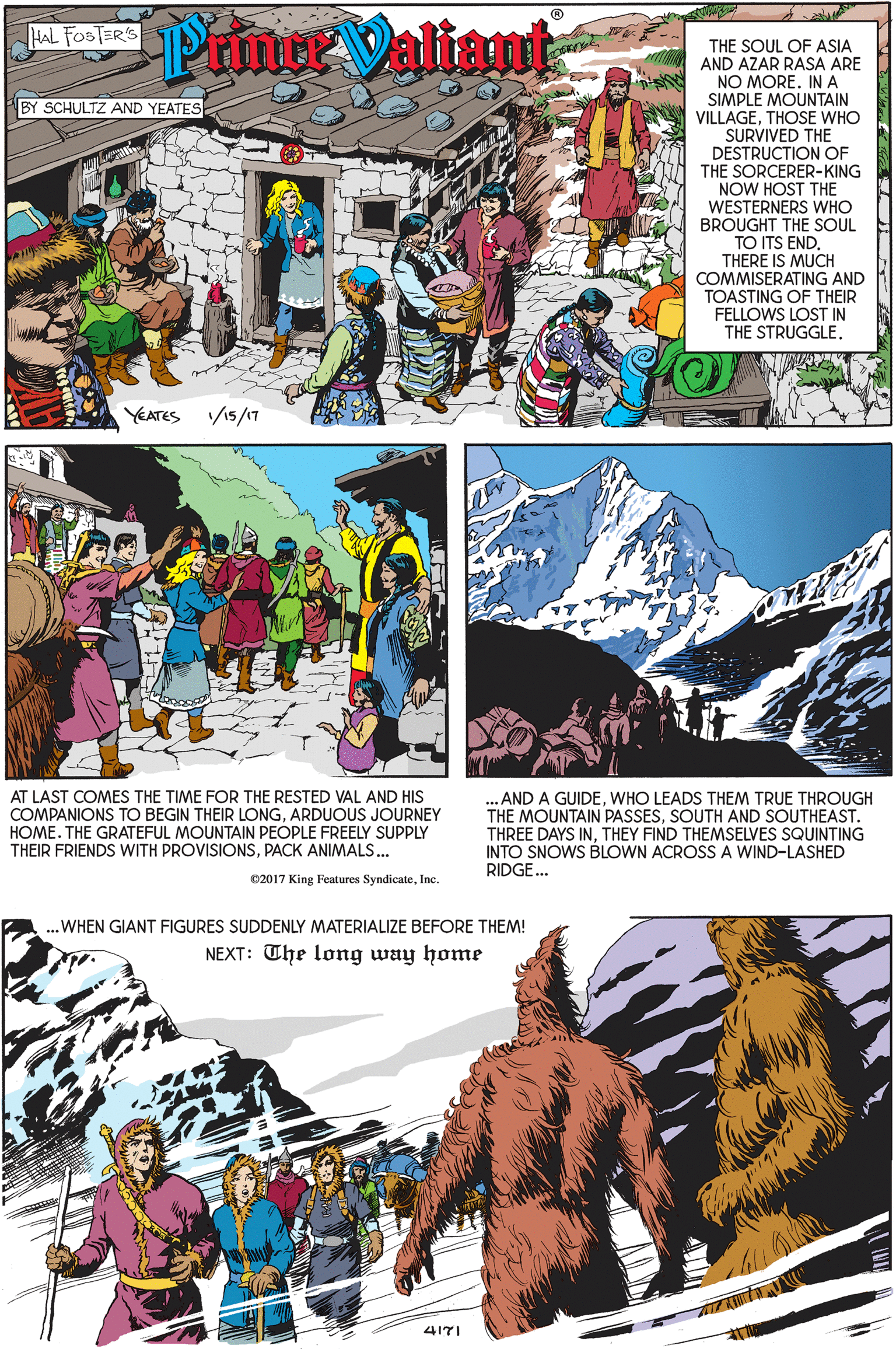 Adaptation OCR: Prin Valiant HAL FOSTER'S THE SOUL OF ASIA AND AZAR RASA ARE NO MORE. INA SIMPLE MOUNTAIN VILLAGETHOSE WHO SURVIVED THE BY SCHULTZ AND YEATESE DESTRUCTION OF THE SORCERER-KING NOW HOST THE WESTERNERS WHO BROUGHT THE SOUL TO ITS END. THERE IS MUCH COMMISERATING AND TOASTING OF THEIR FELLOWS LOST IN THE STRUGGLE. YEATES /15/17 AT LAST COMES THE TIME FOR THE RESTED VAL AND HIS COMPANIONS TO BEGIN THEIR LONGARDUOUS JOURNEY HOME. THE GRATEFUL MOUNTAIN PEOPLE FREELY SUPPLY THEIR FRIENDS WITH PROVISIONSPACK ANIMALS.. ... AND A GUIDEWHO LEADS THEM TRUE THROUGH THE MOUNTAIN PASSESSOUTH AND SOUTHEAST. THREE DAYS INTHEY FIND THEMSELVES SQUINTING INTO SNOWS BLOWN ACROSS A WIND-LASHED RIDGE. C2017 King Features SyndicateInc. ..WHEN GIANT FIGURES SUDDENLY MATERIALIZE BEFORE THEM! NEXT: The long way home 417I Prin Valiant HAL FOSTER'S THE SOUL OF ASIA AND AZAR RASA ARE NO MORE. INA SIMPLE MOUNTAIN VILLAGETHOSE WHO SURVIVED THE BY SCHULTZ AND YEATESE DESTRUCTION OF THE SORCERER-KING NOW HOST THE WESTERNERS WHO BROUGHT THE SOUL TO ITS END. THERE IS MUCH COMMISERATING AND TOASTING OF THEIR FELLOWS LOST IN THE STRUGGLE. YEATES /15/17 AT LAST COMES THE TIME FOR THE RESTED VAL AND HIS COMPANIONS TO BEGIN THEIR LONGARDUOUS JOURNEY HOME. THE GRATEFUL MOUNTAIN PEOPLE FREELY SUPPLY THEIR FRIENDS WITH PROVISIONSPACK ANIMALS.. ... AND A GUIDEWHO LEADS THEM TRUE THROUGH THE MOUNTAIN PASSESSOUTH AND SOUTHEAST. THREE DAYS INTHEY FIND THEMSELVES SQUINTING INTO SNOWS BLOWN ACROSS A WIND-LASHED RIDGE. C2017 King Features SyndicateInc. ..WHEN GIANT FIGURES SUDDENLY MATERIALIZE BEFORE THEM! NEXT: The long way home 417I