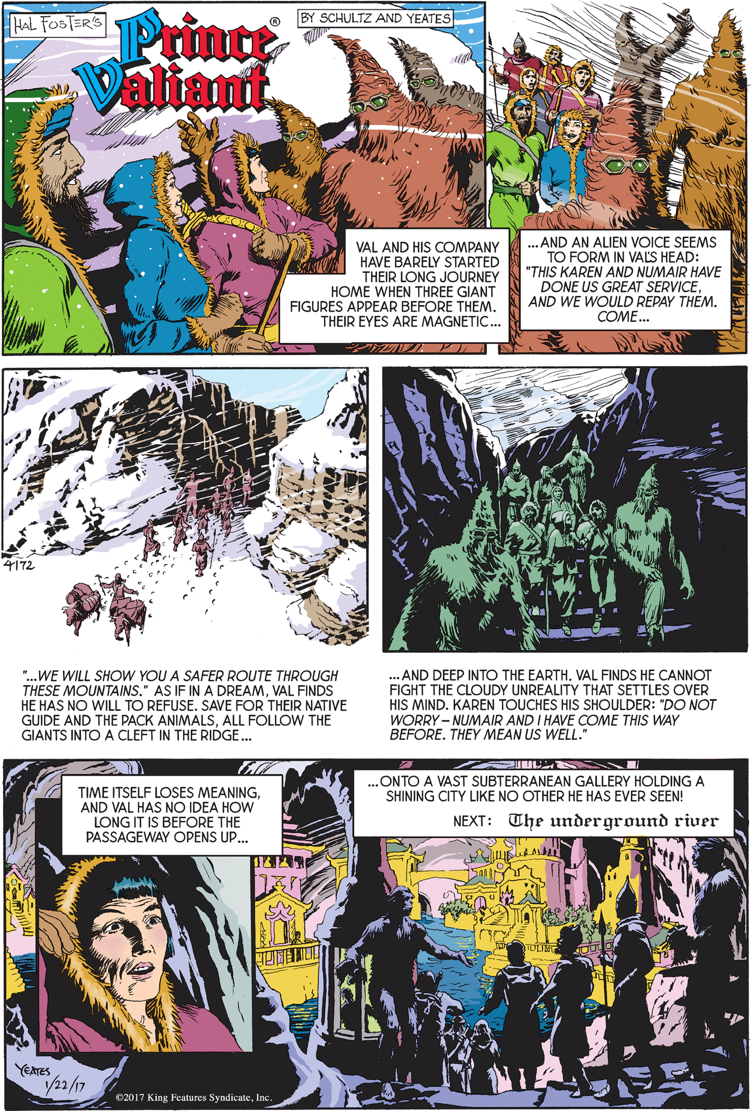 Comic book OCR: Printe Valiant HAL FOSTER'S BY SCHULTZ AND YEATES ..AND AN ALIEN VOICE SEEMS TO FORM IN VALS HEAD: "THIS KAREN AND NUMAIR HAVE DONE US GREAT SERVICEAND WE WOULD REPAY THÉM. COME. VAL AND HIS COMPANY HAVE BARELY STARTED THEIR LONG JOURNEY HOME WHEN THREE GIANT FIGURES APPEAR BEFORE THEM. THEIR EYES ARE MAGNETIC.. 4172 "...WE WILL SHOW YOU A SAFER ROUTE THROUGH THESE MOUNTAINS." AS IF IN A DREAMVAL FINDS HE HAS NO WILL TO REFUSE. SAVE FOR THEIR NATIVE GUIDE AND THE PACK ANIMALSALL FOLLOW THE GIANTS INTO A CLEFT IN THE RIDGE.. .. AND DEEP INTO THE EARTH. VAL FINDS HE CANNOT FIGHT THE CLOUDY UNREALITY THAT SETTLES OVER HIS MIND. KAREN TOUCHES HIS SHOULDER: "DO NOT WORRY - NUMAIR AND I HAVE COME THIS WAY BEFORE. THEY MEAN US WELL." .ONTO A VAST SUBTERRANEAN GALLERY HOLDING A SHINING CITY LIKE NO OTHER HE HAS EVER SEEN! TIME ITSELF LOSES MEANINGAND VAL HAS NO IDEA HOW LONG IT IS BEFORE THE PASSAGEWAY OPENS UP... NEXT: The underground river YEATES 2/17 ©2017 King Features SyndicateInc Printe Valiant HAL FOSTER'S BY SCHULTZ AND YEATES ..AND AN ALIEN VOICE SEEMS TO FORM IN VALS HEAD: "THIS KAREN AND NUMAIR HAVE DONE US GREAT SERVICEAND WE WOULD REPAY THÉM. COME. VAL AND HIS COMPANY HAVE BARELY STARTED THEIR LONG JOURNEY HOME WHEN THREE GIANT FIGURES APPEAR BEFORE THEM. THEIR EYES ARE MAGNETIC.. 4172 "...WE WILL SHOW YOU A SAFER ROUTE THROUGH THESE MOUNTAINS." AS IF IN A DREAMVAL FINDS HE HAS NO WILL TO REFUSE. SAVE FOR THEIR NATIVE GUIDE AND THE PACK ANIMALSALL FOLLOW THE GIANTS INTO A CLEFT IN THE RIDGE.. .. AND DEEP INTO THE EARTH. VAL FINDS HE CANNOT FIGHT THE CLOUDY UNREALITY THAT SETTLES OVER HIS MIND. KAREN TOUCHES HIS SHOULDER: "DO NOT WORRY - NUMAIR AND I HAVE COME THIS WAY BEFORE. THEY MEAN US WELL." .ONTO A VAST SUBTERRANEAN GALLERY HOLDING A SHINING CITY LIKE NO OTHER HE HAS EVER SEEN! TIME ITSELF LOSES MEANINGAND VAL HAS NO IDEA HOW LONG IT IS BEFORE THE PASSAGEWAY OPENS UP... NEXT: The underground river YEATES 2/17 ©2017 King Features Syndicate