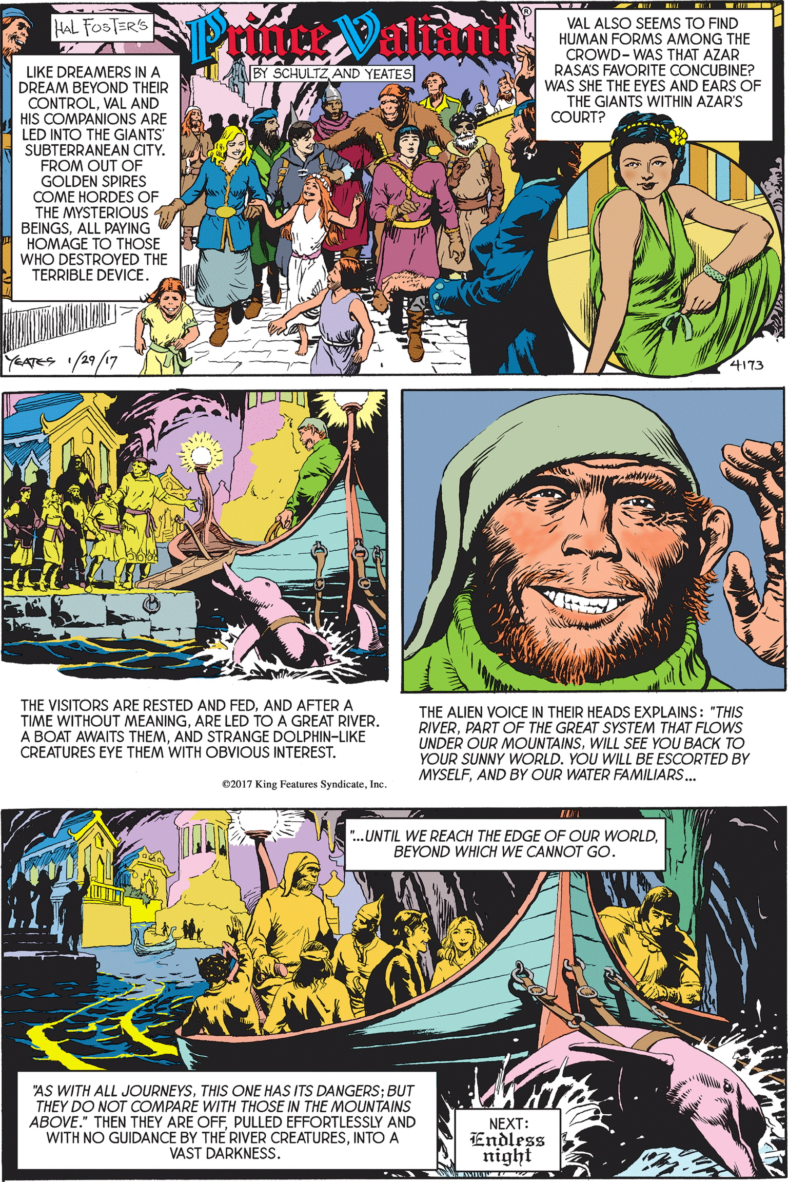Illustration OCR: Prutet Valani VAL ALSO SEEMS TO FIND HUMAN FORMS AMONG THE CROWD- WAS THAT AZAR HAL FOSTER'S A BY SCHULTZAND YEATES RASAS FAVORITE CONCUBINE? WAS SHE THE EYES AND EARS OF THE GIANTS WITHIN AZAR'S COURT? LIKE DREAMERS IN A DREAM BEYOND THEIR CONTROLVAL AND HIS COMPANIONS ARE LED INTO THE GIANTS SUBTERRANEAN CITY. FROM OUT OF GOLDEN SPIRES COME HORDES OF THE MYSTERIOUS BEINGSALL PAYING HOMAGE TO THOSE WHO DESTROYED THE TERRIBLE DEVICE. YEATES /29/17 4173 THE VISITORS ARE RESTED AND FEDAND AFTER A TIME WITHOUT MEANINGARE LED TO A GREAT RIVER. A BOAT AWAITS THEMAND STRANGE DOLPHIN-LIKE CREATURES EYE THEM WITH OBVIOUS INTEREST. THE ALIEN VOICE IN THEIR HEADS EXPLAINS: "THIS RIVERPART OF THE GREAT SYSTEM THAT FLOWS UNDER OUR MOUNTAINSWILL SEE YOU BACK TO YOUR SUNNY WORLD. YOU WILL BE ESCORTED BY MYSELFAND BY OUR WATER FAMILIARS. ©2017 King Features SyndicateIne ".UNTIL WE REACH THE EDGE OF OUR WORLDBEYOND WHICH WE CANNOT GO. "AS WITH ALL JOURNEYSTHIS ONE HAS ITS DANGERS; BUT THEY DO NOT COMPARE WITH THOSE IN THE MOUNTAINS ABOVE." THEN THEY ARE OFFPULLED EFFORTLESSLY AND WITH NO GUIDANCE BY THE RIVER CREATURESINTO A VAST DARKNESS. NEXT: Endless night Prutet Valani VAL ALSO SEEMS TO FIND HUMAN FORMS AMONG THE CROWD- WAS THAT AZAR HAL FOSTER'S A BY SCHULTZAND YEATES RASAS FAVORITE CONCUBINE? WAS SHE THE EYES AND EARS OF THE GIANTS WITHIN AZAR'S COURT? LIKE DREAMERS IN A DREAM BEYOND THEIR CONTROLVAL AND HIS COMPANIONS ARE LED INTO THE GIANTS SUBTERRANEAN CITY. FROM OUT OF GOLDEN SPIRES COME HORDES OF THE MYSTERIOUS BEINGSALL PAYING HOMAGE TO THOSE WHO DESTROYED THE TERRIBLE DEVICE. YEATES /29/17 4173 THE VISITORS ARE RESTED AND FEDAND AFTER A TIME WITHOUT MEANINGARE LED TO A GREAT RIVER. A BOAT AWAITS THEMAND STRANGE DOLPHIN-LIKE CREATURES EYE THEM WITH OBVIOUS INTEREST. THE ALIEN VOICE IN THEIR HEADS EXPLAINS: "THIS RIVERPART OF THE GREAT SYSTEM THAT FLOWS UNDER OUR MOUNTAINSWILL SEE YOU BACK TO YOUR SUNNY WORLD. YOU WILL BE ESCORTED BY MYSELFAND BY OUR WATER FAMILIARS. ©2017 King Features SyndicateIne ".UNTIL WE REACH THE EDGE OF OUR WORLDBEYOND WHICH WE CANNOT GO. "AS WITH ALL JOURNEYSTHIS ONE HAS ITS DANGERS; BUT THEY DO NOT COMPARE WITH THOSE IN THE MOUNTAINS ABOVE." THEN THEY ARE OFFPULLED EFFORTLESSLY AND WITH NO GUIDANCE BY THE RIVER CREATURESINTO A VAST DARKNESS. NEXT: Endless night